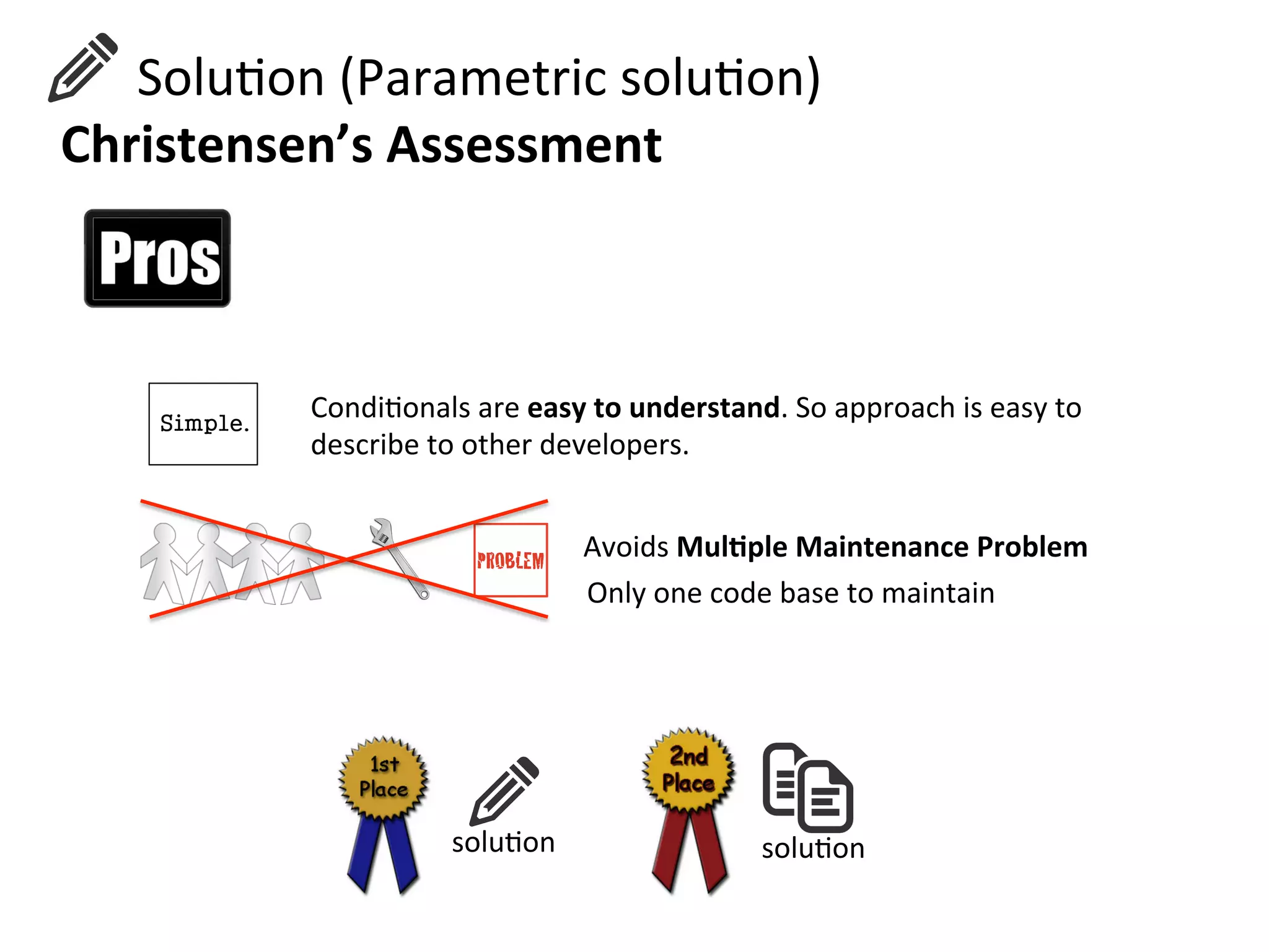  	
  	
  	
  	
  	
  SoluHon	
  (Parametric	
  soluHon)	
  
Christensen’s	
  Assessment	
  
CondiHonals	
  are	
  easy	
  to	
  understand.	
  So	
  approach	
  is	
  easy	
  to	
  
describe	
  to	
  other	
  developers.	
  
Avoids	
  Mul=ple	
  Maintenance	
  Problem	
  	
  
Only	
  one	
  code	
  base	
  to	
  maintain	
  
soluHon	
  soluHon	
  
 