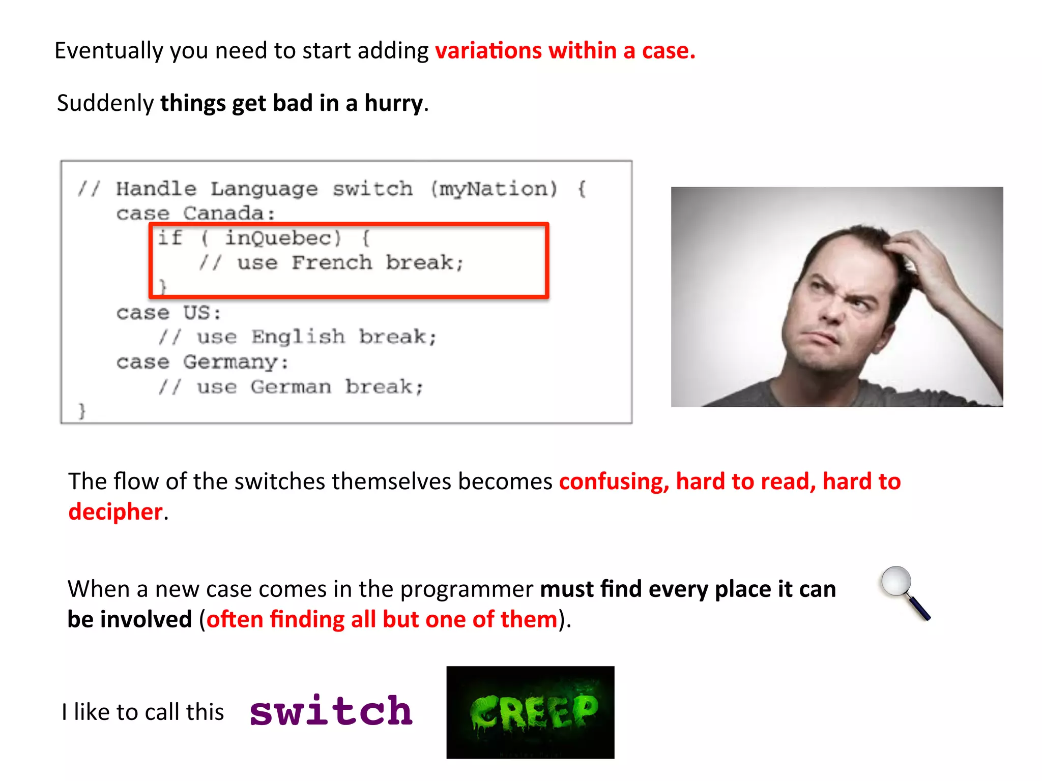 Eventually	
  you	
  need	
  to	
  start	
  adding	
  varia=ons	
  within	
  a	
  case.	
  	
  
	
  
I	
  like	
  to	
  call	
  this	
  	
   switch!
The	
  ﬂow	
  of	
  the	
  switches	
  themselves	
  becomes	
  confusing,	
  hard	
  to	
  read,	
  hard	
  to	
  	
  
decipher.	
  
When	
  a	
  new	
  case	
  comes	
  in	
  the	
  programmer	
  must	
  ﬁnd	
  every	
  place	
  it	
  can	
  	
  
be	
  involved	
  (o9en	
  ﬁnding	
  all	
  but	
  one	
  of	
  them).	
  
Suddenly	
  things	
  get	
  bad	
  in	
  a	
  hurry.	
  	
  
 