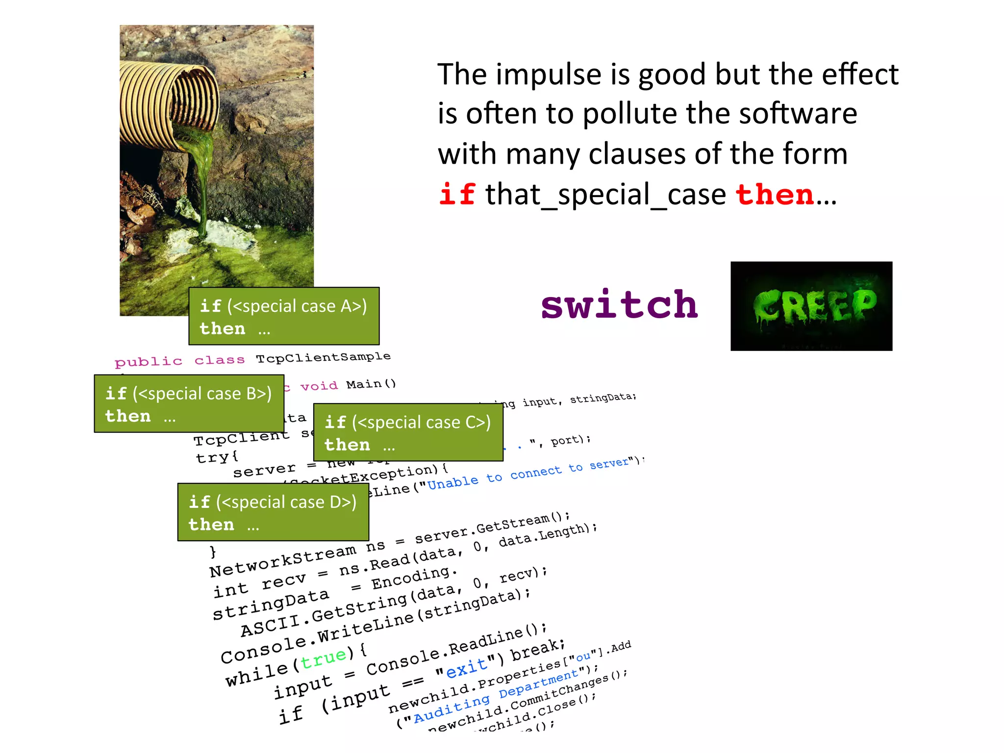 The	
  impulse	
  is	
  good	
  but	
  the	
  eﬀect	
  
is	
  oZen	
  to	
  pollute	
  the	
  soZware	
  
with	
  many	
  clauses	
  of	
  the	
  form	
  	
  
if	
  that_special_case	
  then…	
  
if	
  (<special	
  case	
  D>)	
  
then …	
  
if	
  (<special	
  case	
  C>)	
  
then …	
  
if	
  (<special	
  case	
  B>)	
  
then …	
  
if	
  (<special	
  case	
  A>)	
  
then …	
  
switch!
 