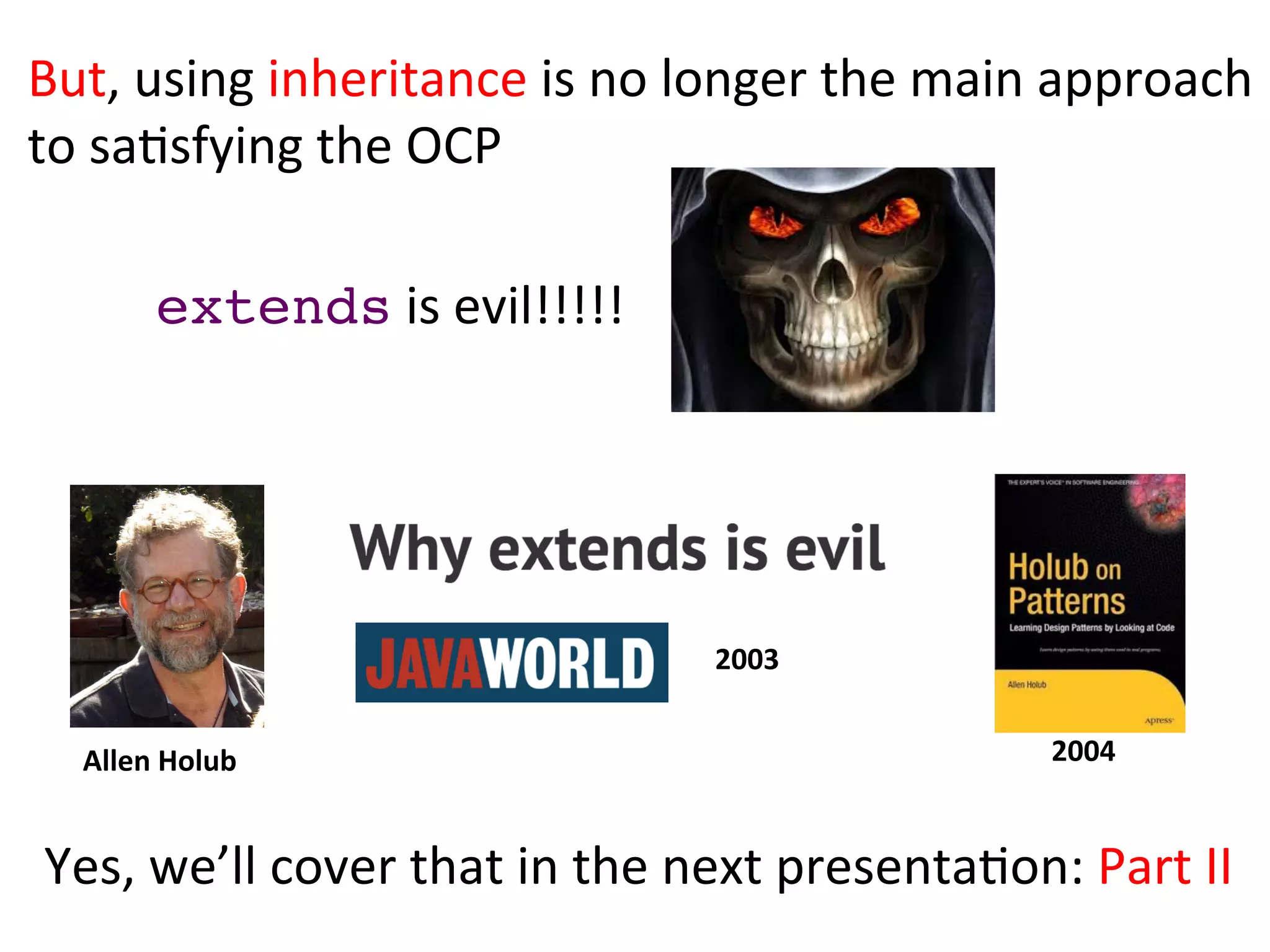 extends	
  is	
  evil!!!!!	
  
Yes,	
  we’ll	
  cover	
  that	
  in	
  the	
  next	
  presentaHon:	
  Part	
  II	
  
But,	
  using	
  inheritance	
  is	
  no	
  longer	
  the	
  main	
  approach	
  	
  
to	
  saHsfying	
  the	
  OCP	
  
Allen	
  Holub	
   2004	
  
2003	
  
 