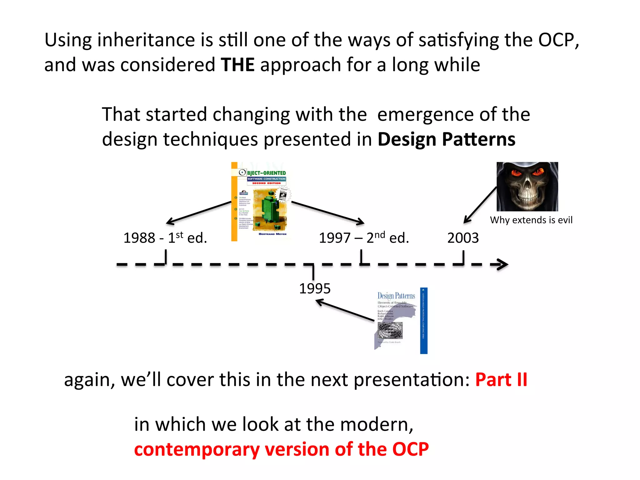 in	
  which	
  we	
  look	
  at	
  the	
  modern,	
  	
  
contemporary	
  version	
  of	
  the	
  OCP	
  	
  
again,	
  we’ll	
  cover	
  this	
  in	
  the	
  next	
  presentaHon:	
  Part	
  II	
  
Using	
  inheritance	
  is	
  sHll	
  one	
  of	
  the	
  ways	
  of	
  saHsfying	
  the	
  OCP,	
  	
  
and	
  was	
  considered	
  THE	
  approach	
  for	
  a	
  long	
  while	
  
Why	
  extends	
  is	
  evil	
  
1988	
  -­‐	
  1st	
  ed.	
  	
   1997	
  –	
  2nd	
  ed.	
  	
  
1995	
  	
  
That	
  started	
  changing	
  with	
  the	
  	
  emergence	
  of	
  the	
  	
  
design	
  techniques	
  presented	
  in	
  Design	
  Pa2erns	
  
2003	
  
 