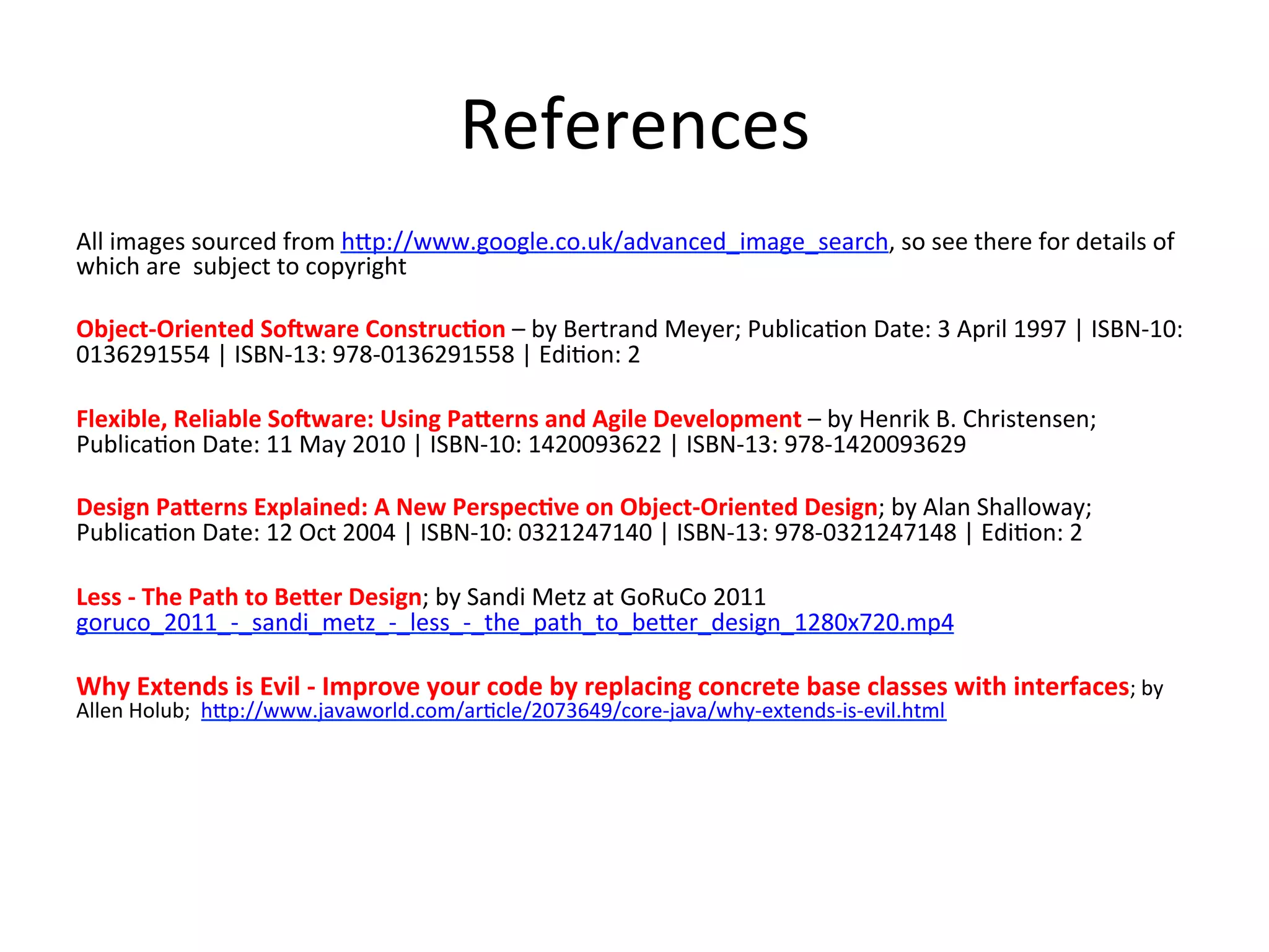 References	
  
All	
  images	
  sourced	
  from	
  h>p://www.google.co.uk/advanced_image_search,	
  so	
  see	
  there	
  for	
  details	
  of	
  
which	
  are	
  	
  subject	
  to	
  copyright	
  
	
  
Object-­‐Oriented	
  So9ware	
  Construc=on	
  –	
  by	
  Bertrand	
  Meyer;	
  PublicaHon	
  Date:	
  3	
  April	
  1997	
  |	
  ISBN-­‐10:	
  
0136291554	
  |	
  ISBN-­‐13:	
  978-­‐0136291558	
  |	
  EdiHon:	
  2	
  
	
  
Flexible,	
  Reliable	
  So9ware:	
  Using	
  Pa2erns	
  and	
  Agile	
  Development	
  –	
  by	
  Henrik	
  B.	
  Christensen;	
  
PublicaHon	
  Date:	
  11	
  May	
  2010	
  |	
  ISBN-­‐10:	
  1420093622	
  |	
  ISBN-­‐13:	
  978-­‐1420093629	
  
	
  
Design	
  Pa2erns	
  Explained:	
  A	
  New	
  Perspec=ve	
  on	
  Object-­‐Oriented	
  Design;	
  by	
  Alan	
  Shalloway;	
  
PublicaHon	
  Date:	
  12	
  Oct	
  2004	
  |	
  ISBN-­‐10:	
  0321247140	
  |	
  ISBN-­‐13:	
  978-­‐0321247148	
  |	
  EdiHon:	
  2	
  
	
  
Less	
  -­‐	
  The	
  Path	
  to	
  Be2er	
  Design;	
  by	
  Sandi	
  Metz	
  at	
  GoRuCo	
  2011	
  	
  
goruco_2011_-­‐_sandi_metz_-­‐_less_-­‐_the_path_to_be>er_design_1280x720.mp4	
  
	
  
Why	
  Extends	
  is	
  Evil	
  -­‐	
  Improve	
  your	
  code	
  by	
  replacing	
  concrete	
  base	
  classes	
  with	
  interfaces;	
  by	
  
Allen	
  Holub;	
  	
  h>p://www.javaworld.com/arHcle/2073649/core-­‐java/why-­‐extends-­‐is-­‐evil.html	
  
 