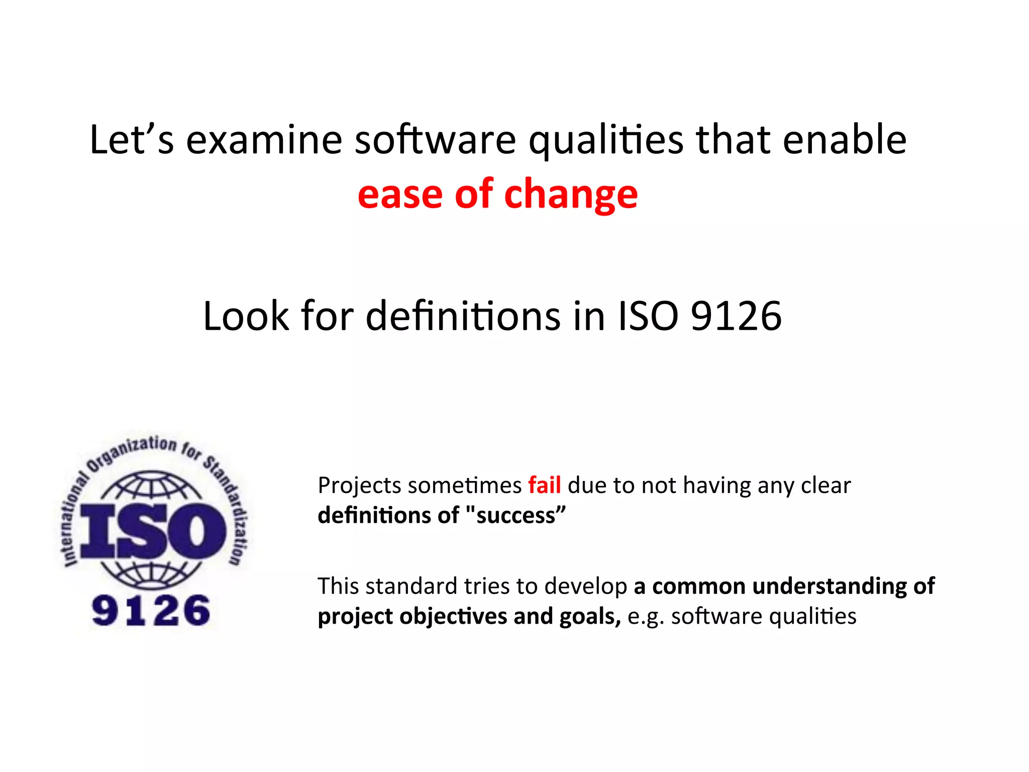 Let’s	
  examine	
  soZware	
  qualiHes	
  that	
  enable	
  
ease	
  of	
  change	
  	
  
Look	
  for	
  deﬁniHons	
  in	
  ISO	
  9126	
  
Projects	
  someHmes	
  fail	
  due	
  to	
  not	
  having	
  any	
  clear	
  	
  
deﬁni=ons	
  of	
  "success”	
  
This	
  standard	
  tries	
  to	
  develop	
  a	
  common	
  understanding	
  of	
  
project	
  objec=ves	
  and	
  goals,	
  e.g.	
  soZware	
  qualiHes	
  
 