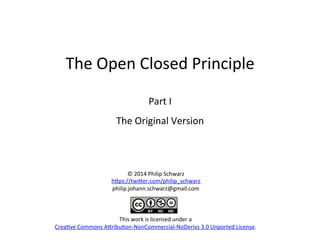 The	
  Open	
  Closed	
  Principle	
  
	
  
Part	
  I	
  
The	
  Original	
  Version	
  
	
  
©	
  2014	
  Philip	
  Schwarz	
  
h>ps://twi>er.com/philip_schwarz	
  
philip.johann.schwarz@gmail.com	
  
	
  
	
  
	
  
This	
  work	
  is	
  licensed	
  under	
  a	
  
CreaHve	
  Commons	
  A>ribuHon-­‐NonCommercial-­‐NoDerivs	
  3.0	
  Unported	
  License.	
  
 