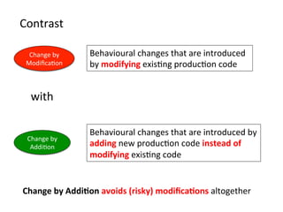 Behavioural	
  changes	
  that	
  are	
  introduced	
  
by	
  modifying	
  exisHng	
  producHon	
  code	
  
Change	
  by	
  	
  
ModiﬁcaHon	
  
Change	
  by	
  	
  
AddiHon	
  
Behavioural	
  changes	
  that	
  are	
  introduced	
  by	
  
adding	
  new	
  producHon	
  code	
  instead	
  of	
  
modifying	
  exisHng	
  code	
  
Contrast	
  	
  
Change	
  by	
  Addi=on	
  avoids	
  (risky)	
  modiﬁca=ons	
  altogether	
  
with	
  
 