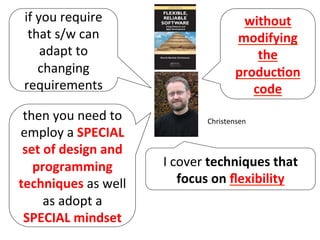 I	
  cover	
  techniques	
  that	
  
focus	
  on	
  ﬂexibility	
  	
  
Christensen	
  
if	
  you	
  require	
  
that	
  s/w	
  can	
  
adapt	
  to	
  
changing	
  
requirements	
  
without	
  
modifying	
  
the	
  
produc=on	
  
code	
  
then	
  you	
  need	
  to	
  
employ	
  a	
  SPECIAL	
  
set	
  of	
  design	
  and	
  
programming	
  
techniques	
  as	
  well	
  
as	
  adopt	
  a	
  
SPECIAL	
  mindset	
  
 