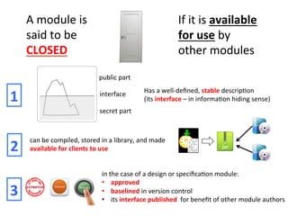 A	
  module	
  is	
  
said	
  to	
  be	
  
CLOSED	
  
If	
  it	
  is	
  available	
  
for	
  use	
  by	
  
other	
  modules	
  
Has	
  a	
  well-­‐deﬁned,	
  stable	
  descripHon	
  	
  
(its	
  interface	
  –	
  in	
  informaHon	
  hiding	
  sense)	
  
public	
  part	
  
secret	
  part	
  
interface	
  
1	
  
can	
  be	
  compiled,	
  stored	
  in	
  a	
  library,	
  and	
  made	
  
available	
  for	
  clients	
  to	
  use	
  2	
  
in	
  the	
  case	
  of	
  a	
  design	
  or	
  speciﬁcaHon	
  module:	
  
•  approved	
  
•  baselined	
  in	
  version	
  control	
  
•  its	
  interface	
  published	
  	
  for	
  beneﬁt	
  of	
  other	
  module	
  authors	
  
3	
  
 