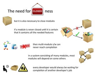 The	
  need	
  for	
  	
  	
  	
  	
  	
  	
  	
  	
  	
  	
  	
  	
  	
  ness	
  
if	
  a	
  module	
  is	
  never	
  closed	
  unHl	
  it	
  is	
  certain	
  
that	
  it	
  contains	
  all	
  the	
  needed	
  features	
  	
  
x	
  
every	
  developer	
  would	
  always	
  be	
  waiHng	
  for	
  
compleHon	
  of	
  another	
  developer's	
  job	
  
then	
  mulH-­‐module	
  s/w	
  can	
  
never	
  reach	
  compleHon	
  x	
  
in	
  a	
  system	
  consisHng	
  of	
  many	
  modules,	
  most	
  
modules	
  will	
  depend	
  on	
  some	
  others	
  
but	
  it	
  is	
  also	
  necessary	
  to	
  close	
  modules	
  
 
