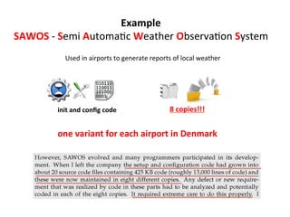Used	
  in	
  airports	
  to	
  generate	
  reports	
  of	
  local	
  weather	
  
one	
  variant	
  for	
  each	
  airport	
  in	
  Denmark	
  
init	
  and	
  conﬁg	
  code	
  
Example	
  
SAWOS	
  -­‐	
  Semi	
  AutomaHc	
  Weather	
  ObservaHon	
  System	
  
	
  
8	
  copies!!!	
  
 