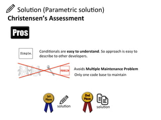  	
  	
  	
  	
  	
  SoluHon	
  (Parametric	
  soluHon)	
  
Christensen’s	
  Assessment	
  
CondiHonals	
  are	
  easy	
  to	
  understand.	
  So	
  approach	
  is	
  easy	
  to	
  
describe	
  to	
  other	
  developers.	
  
Avoids	
  Mul=ple	
  Maintenance	
  Problem	
  	
  
Only	
  one	
  code	
  base	
  to	
  maintain	
  
soluHon	
  soluHon	
  
 