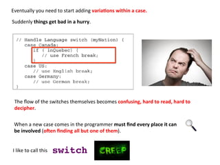 Eventually	
  you	
  need	
  to	
  start	
  adding	
  varia=ons	
  within	
  a	
  case.	
  	
  
	
  
I	
  like	
  to	
  call	
  this	
  	
   switch!
The	
  ﬂow	
  of	
  the	
  switches	
  themselves	
  becomes	
  confusing,	
  hard	
  to	
  read,	
  hard	
  to	
  	
  
decipher.	
  
When	
  a	
  new	
  case	
  comes	
  in	
  the	
  programmer	
  must	
  ﬁnd	
  every	
  place	
  it	
  can	
  	
  
be	
  involved	
  (o9en	
  ﬁnding	
  all	
  but	
  one	
  of	
  them).	
  
Suddenly	
  things	
  get	
  bad	
  in	
  a	
  hurry.	
  	
  
 