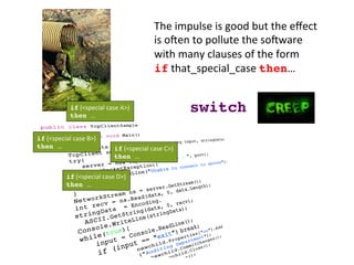 The	
  impulse	
  is	
  good	
  but	
  the	
  eﬀect	
  
is	
  oZen	
  to	
  pollute	
  the	
  soZware	
  
with	
  many	
  clauses	
  of	
  the	
  form	
  	
  
if	
  that_special_case	
  then…	
  
if	
  (<special	
  case	
  D>)	
  
then …	
  
if	
  (<special	
  case	
  C>)	
  
then …	
  
if	
  (<special	
  case	
  B>)	
  
then …	
  
if	
  (<special	
  case	
  A>)	
  
then …	
  
switch!
 