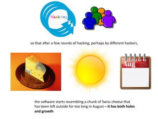 so	
  that	
  aZer	
  a	
  few	
  rounds	
  of	
  hacking,	
  perhaps	
  by	
  diﬀerent	
  hackers,	
  	
  
the	
  soZware	
  starts	
  resembling	
  a	
  chunk	
  of	
  Swiss	
  cheese	
  that	
  
has	
  been	
  leZ	
  outside	
  for	
  too	
  long	
  in	
  August	
  –	
  it	
  has	
  both	
  holes	
  
and	
  growth	
  
Hacking	
  
 