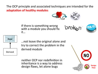  	
  The	
  OCP	
  principle	
  and	
  associated	
  techniques	
  are	
  intended	
  for	
  the	
  	
  
adapta=on	
  of	
  healthy	
  modules	
  
	
  If	
  there	
  is	
  something	
  wrong	
  
with	
  a	
  module	
  you	
  should	
  ﬁx	
  
it…	
  
	
  	
  
	
  
	
  
…not	
  leave	
  the	
  original	
  alone	
  and	
  
try	
  to	
  correct	
  the	
  problem	
  in	
  the	
  
derived	
  module	
  
Derived	
  
Base	
  
neither	
  OCP	
  nor	
  redeﬁniHon	
  in	
  
inheritance	
  is	
  a	
  way	
  to	
  address	
  
design	
  ﬂaws,	
  let	
  alone	
  bugs	
   Design	
  	
  
Flaw	
  
 