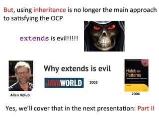 extends	
  is	
  evil!!!!!	
  
Yes,	
  we’ll	
  cover	
  that	
  in	
  the	
  next	
  presentaHon:	
  Part	
  II	
  
But,	
  using	
  inheritance	
  is	
  no	
  longer	
  the	
  main	
  approach	
  	
  
to	
  saHsfying	
  the	
  OCP	
  
Allen	
  Holub	
   2004	
  
2003	
  
 