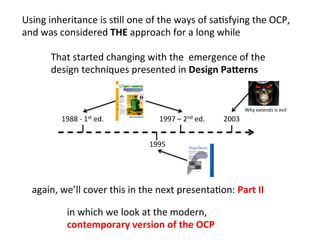 in	
  which	
  we	
  look	
  at	
  the	
  modern,	
  	
  
contemporary	
  version	
  of	
  the	
  OCP	
  	
  
again,	
  we’ll	
  cover	
  this	
  in	
  the	
  next	
  presentaHon:	
  Part	
  II	
  
Using	
  inheritance	
  is	
  sHll	
  one	
  of	
  the	
  ways	
  of	
  saHsfying	
  the	
  OCP,	
  	
  
and	
  was	
  considered	
  THE	
  approach	
  for	
  a	
  long	
  while	
  
Why	
  extends	
  is	
  evil	
  
1988	
  -­‐	
  1st	
  ed.	
  	
   1997	
  –	
  2nd	
  ed.	
  	
  
1995	
  	
  
That	
  started	
  changing	
  with	
  the	
  	
  emergence	
  of	
  the	
  	
  
design	
  techniques	
  presented	
  in	
  Design	
  Pa2erns	
  
2003	
  
 
