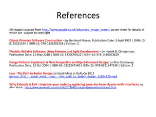 References	
  
All	
  images	
  sourced	
  from	
  h>p://www.google.co.uk/advanced_image_search,	
  so	
  see	
  there	
  for	
  details	
  of	
  
which	
  are	
  	
  subject	
  to	
  copyright	
  
	
  
Object-­‐Oriented	
  So9ware	
  Construc=on	
  –	
  by	
  Bertrand	
  Meyer;	
  PublicaHon	
  Date:	
  3	
  April	
  1997	
  |	
  ISBN-­‐10:	
  
0136291554	
  |	
  ISBN-­‐13:	
  978-­‐0136291558	
  |	
  EdiHon:	
  2	
  
	
  
Flexible,	
  Reliable	
  So9ware:	
  Using	
  Pa2erns	
  and	
  Agile	
  Development	
  –	
  by	
  Henrik	
  B.	
  Christensen;	
  
PublicaHon	
  Date:	
  11	
  May	
  2010	
  |	
  ISBN-­‐10:	
  1420093622	
  |	
  ISBN-­‐13:	
  978-­‐1420093629	
  
	
  
Design	
  Pa2erns	
  Explained:	
  A	
  New	
  Perspec=ve	
  on	
  Object-­‐Oriented	
  Design;	
  by	
  Alan	
  Shalloway;	
  
PublicaHon	
  Date:	
  12	
  Oct	
  2004	
  |	
  ISBN-­‐10:	
  0321247140	
  |	
  ISBN-­‐13:	
  978-­‐0321247148	
  |	
  EdiHon:	
  2	
  
	
  
Less	
  -­‐	
  The	
  Path	
  to	
  Be2er	
  Design;	
  by	
  Sandi	
  Metz	
  at	
  GoRuCo	
  2011	
  	
  
goruco_2011_-­‐_sandi_metz_-­‐_less_-­‐_the_path_to_be>er_design_1280x720.mp4	
  
	
  
Why	
  Extends	
  is	
  Evil	
  -­‐	
  Improve	
  your	
  code	
  by	
  replacing	
  concrete	
  base	
  classes	
  with	
  interfaces;	
  by	
  
Allen	
  Holub;	
  	
  h>p://www.javaworld.com/arHcle/2073649/core-­‐java/why-­‐extends-­‐is-­‐evil.html	
  
 