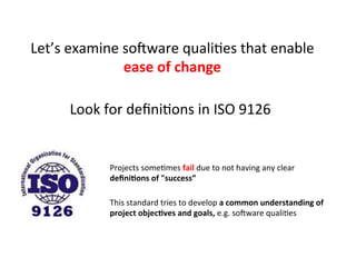 Let’s	
  examine	
  soZware	
  qualiHes	
  that	
  enable	
  
ease	
  of	
  change	
  	
  
Look	
  for	
  deﬁniHons	
  in	
  ISO	
  9126	
  
Projects	
  someHmes	
  fail	
  due	
  to	
  not	
  having	
  any	
  clear	
  	
  
deﬁni=ons	
  of	
  "success”	
  
This	
  standard	
  tries	
  to	
  develop	
  a	
  common	
  understanding	
  of	
  
project	
  objec=ves	
  and	
  goals,	
  e.g.	
  soZware	
  qualiHes	
  
 