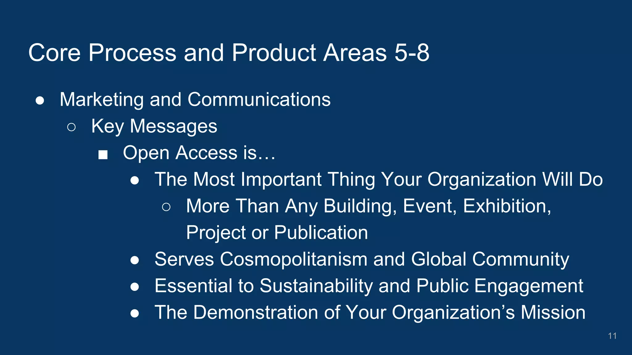 ● Marketing and Communications
○ Key Messages
■ Open Access is…
● The Most Important Thing Your Organization Will Do
○ More Than Any Building, Event, Exhibition,
Project or Publication
● Serves Cosmopolitanism and Global Community
● Essential to Sustainability and Public Engagement
● The Demonstration of Your Organization’s Mission
Core Process and Product Areas 5-8
11
 