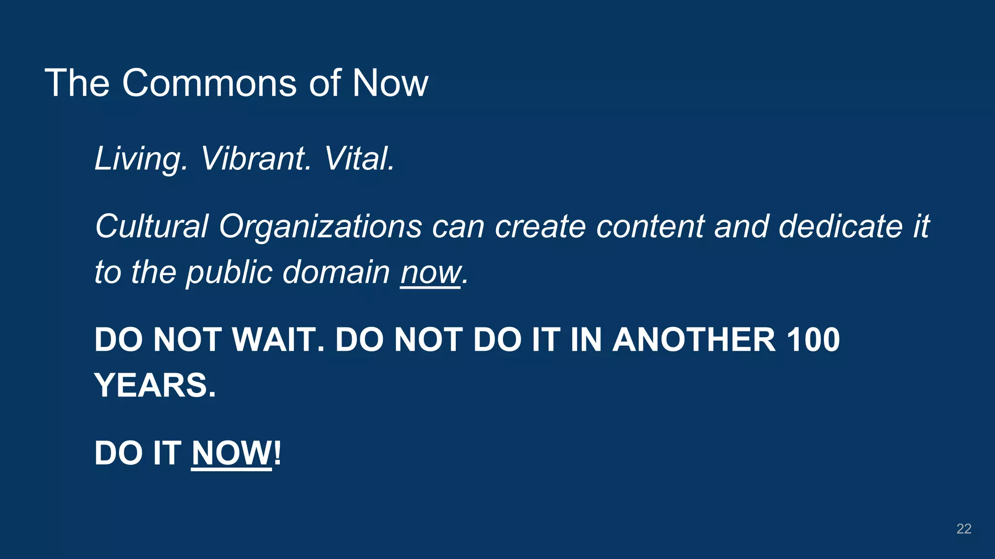Living. Vibrant. Vital.
Cultural Organizations can create content and dedicate it
to the public domain now.
DO NOT WAIT. DO NOT DO IT IN ANOTHER 100
YEARS.
DO IT NOW!
The Commons of Now
22
 