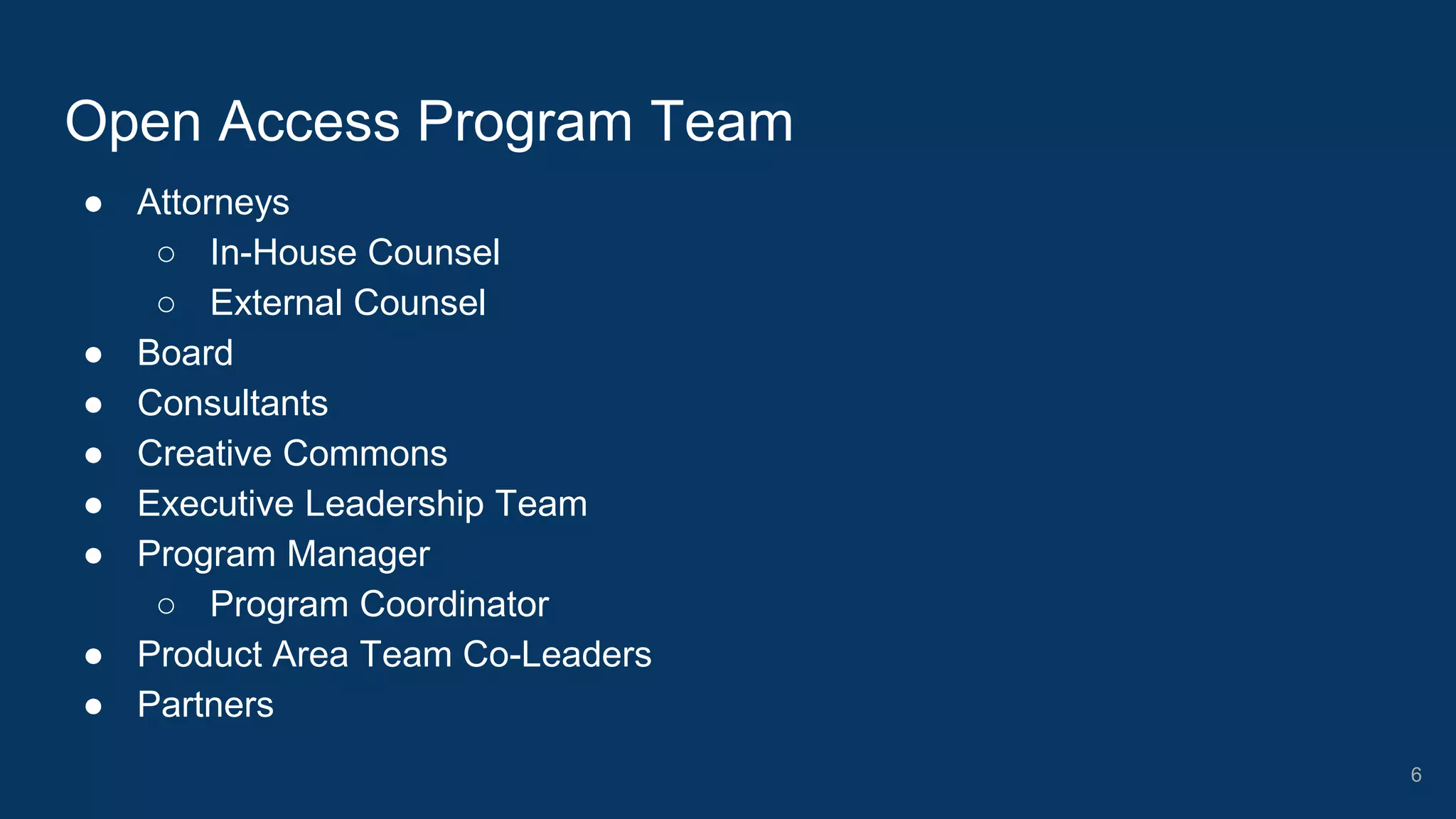 ● Attorneys
○ In-House Counsel
○ External Counsel
● Board
● Consultants
● Creative Commons
● Executive Leadership Team
● Program Manager
○ Program Coordinator
● Product Area Team Co-Leaders
● Partners
Open Access Program Team
6
 