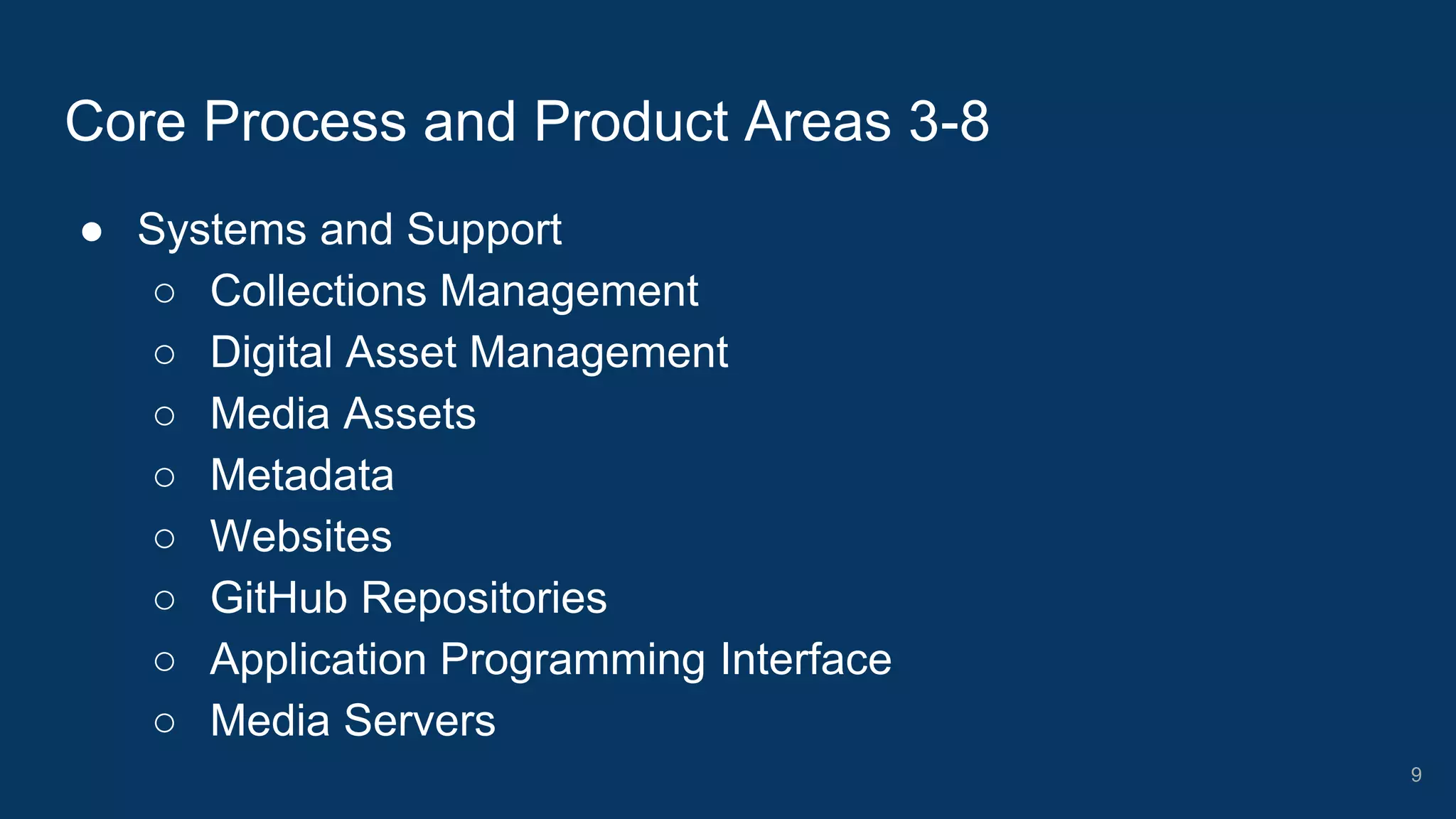 ● Systems and Support
○ Collections Management
○ Digital Asset Management
○ Media Assets
○ Metadata
○ Websites
○ GitHub Repositories
○ Application Programming Interface
○ Media Servers
Core Process and Product Areas 3-8
9
 