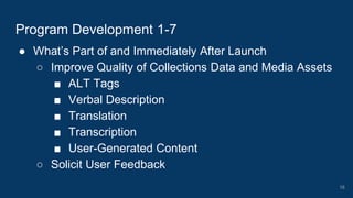 ● What’s Part of and Immediately After Launch
○ Improve Quality of Collections Data and Media Assets
■ ALT Tags
■ Verbal Description
■ Translation
■ Transcription
■ User-Generated Content
○ Solicit User Feedback
Program Development 1-7
16
 