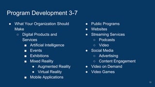 ● What Your Organization Should
Make
○ Digital Products and
Services
■ Artificial Intelligence
■ Events
■ Exhibitions
■ Mixed Reality
● Augmented Reality
● Virtual Reality
■ Mobile Applications
Program Development 3-7
● Public Programs
● Websites
● Streaming Services
○ Podcasts
○ Video
● Social Media
○ Advertising
○ Content Engagement
● Video on Demand
● Video Games
18
 
