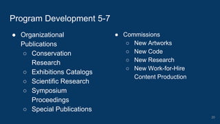● Organizational
Publications
○ Conservation
Research
○ Exhibitions Catalogs
○ Scientific Research
○ Symposium
Proceedings
○ Special Publications
Program Development 5-7
● Commissions
○ New Artworks
○ New Code
○ New Research
○ New Work-for-Hire
Content Production
20
 