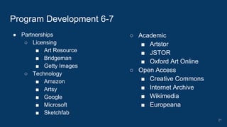 ● Partnerships
○ Licensing
■ Art Resource
■ Bridgeman
■ Getty Images
○ Technology
■ Amazon
■ Artsy
■ Google
■ Microsoft
■ Sketchfab
Program Development 6-7
○ Academic
■ Artstor
■ JSTOR
■ Oxford Art Online
○ Open Access
■ Creative Commons
■ Internet Archive
■ Wikimedia
■ Europeana
21
 