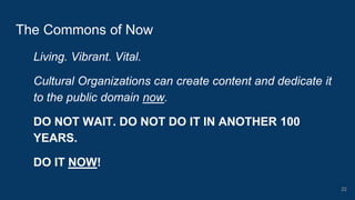 Living. Vibrant. Vital.
Cultural Organizations can create content and dedicate it
to the public domain now.
DO NOT WAIT. DO NOT DO IT IN ANOTHER 100
YEARS.
DO IT NOW!
The Commons of Now
22
 