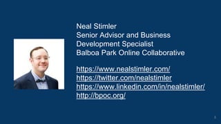 Neal Stimler
Senior Advisor and Business
Development Specialist
Balboa Park Online Collaborative
https://www.nealstimler.com/
https://twitter.com/nealstimler
https://www.linkedin.com/in/nealstimler/
http://bpoc.org/
3
 