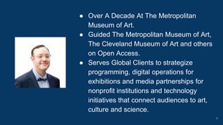 ● Over A Decade At The Metropolitan
Museum of Art.
● Guided The Metropolitan Museum of Art,
The Cleveland Museum of Art and others
on Open Access.
● Serves Global Clients to strategize
programming, digital operations for
exhibitions and media partnerships for
nonprofit institutions and technology
initiatives that connect audiences to art,
culture and science.
4
 