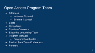 ● Attorneys
○ In-House Counsel
○ External Counsel
● Board
● Consultants
● Creative Commons
● Executive Leadership Team
● Program Manager
○ Program Coordinator
● Product Area Team Co-Leaders
● Partners
Open Access Program Team
6
 