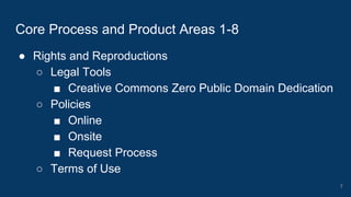 ● Rights and Reproductions
○ Legal Tools
■ Creative Commons Zero Public Domain Dedication
○ Policies
■ Online
■ Onsite
■ Request Process
○ Terms of Use
Core Process and Product Areas 1-8
7
 