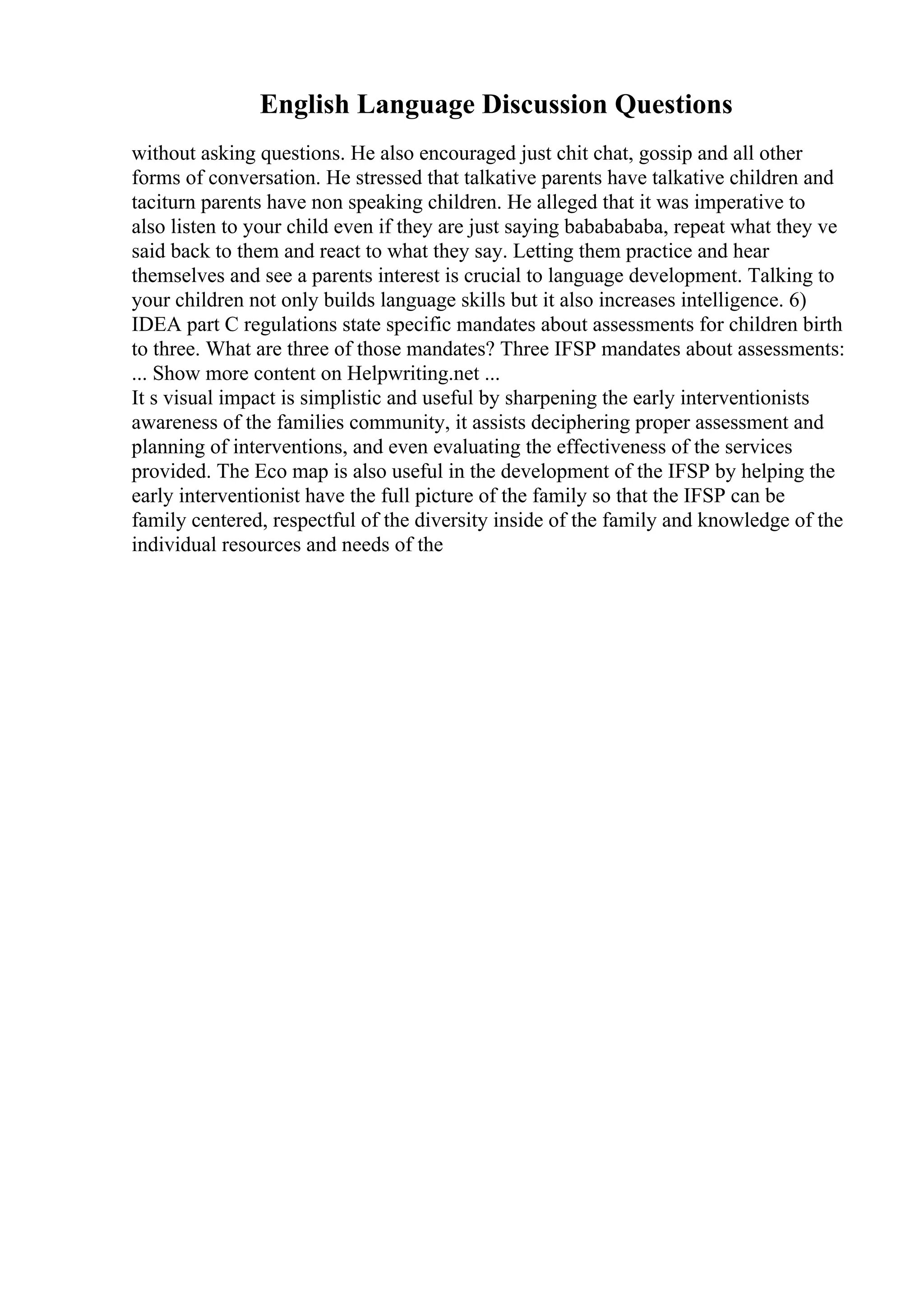 English Language Discussion Questions
without asking questions. He also encouraged just chit chat, gossip and all other
forms of conversation. He stressed that talkative parents have talkative children and
taciturn parents have non speaking children. He alleged that it was imperative to
also listen to your child even if they are just saying bababababa, repeat what they ve
said back to them and react to what they say. Letting them practice and hear
themselves and see a parents interest is crucial to language development. Talking to
your children not only builds language skills but it also increases intelligence. 6)
IDEA part C regulations state specific mandates about assessments for children birth
to three. What are three of those mandates? Three IFSP mandates about assessments:
... Show more content on Helpwriting.net ...
It s visual impact is simplistic and useful by sharpening the early interventionists
awareness of the families community, it assists deciphering proper assessment and
planning of interventions, and even evaluating the effectiveness of the services
provided. The Eco map is also useful in the development of the IFSP by helping the
early interventionist have the full picture of the family so that the IFSP can be
family centered, respectful of the diversity inside of the family and knowledge of the
individual resources and needs of the
 