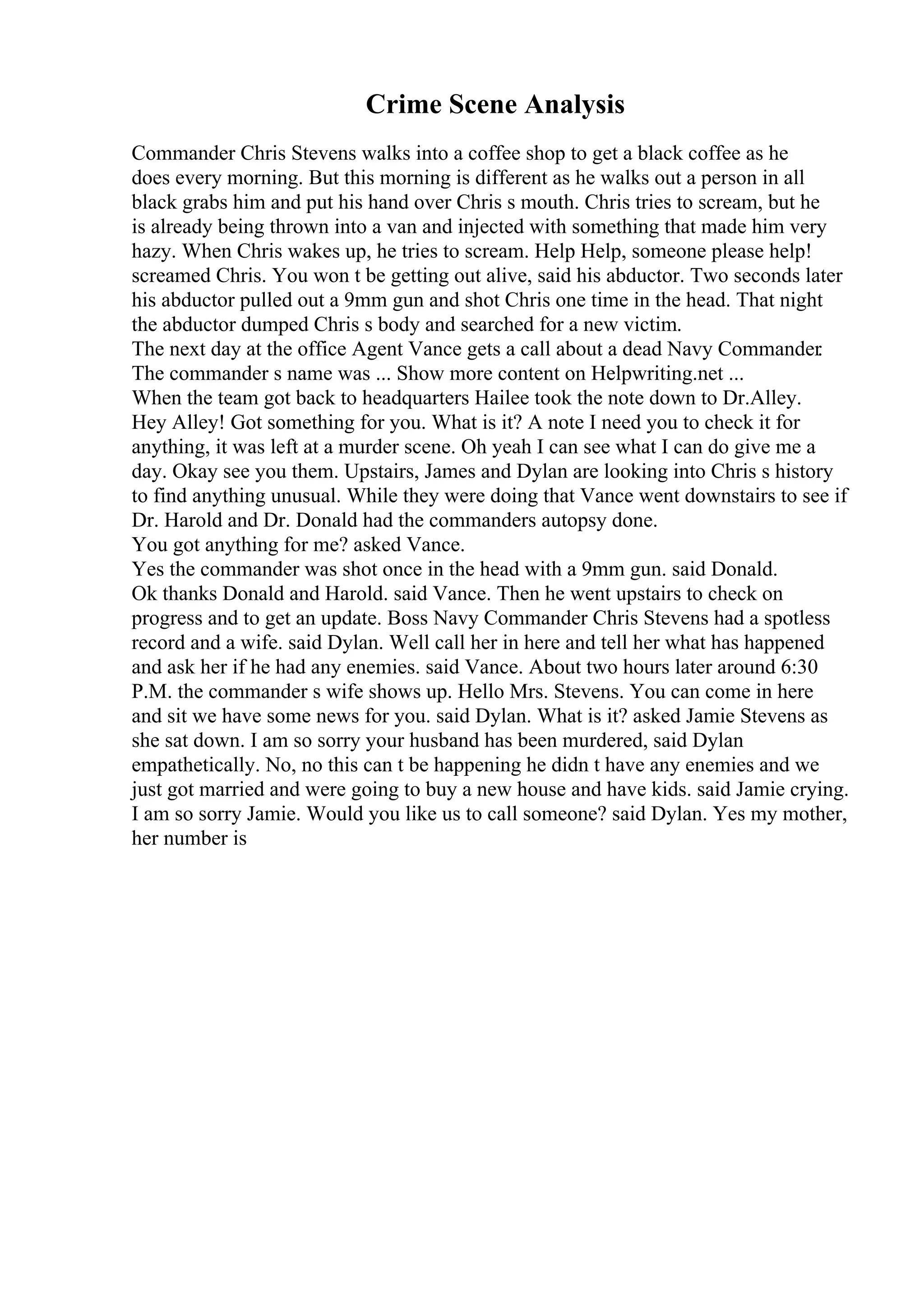 Crime Scene Analysis
Commander Chris Stevens walks into a coffee shop to get a black coffee as he
does every morning. But this morning is different as he walks out a person in all
black grabs him and put his hand over Chris s mouth. Chris tries to scream, but he
is already being thrown into a van and injected with something that made him very
hazy. When Chris wakes up, he tries to scream. Help Help, someone please help!
screamed Chris. You won t be getting out alive, said his abductor. Two seconds later
his abductor pulled out a 9mm gun and shot Chris one time in the head. That night
the abductor dumped Chris s body and searched for a new victim.
The next day at the office Agent Vance gets a call about a dead Navy Commander.
The commander s name was ... Show more content on Helpwriting.net ...
When the team got back to headquarters Hailee took the note down to Dr.Alley.
Hey Alley! Got something for you. What is it? A note I need you to check it for
anything, it was left at a murder scene. Oh yeah I can see what I can do give me a
day. Okay see you them. Upstairs, James and Dylan are looking into Chris s history
to find anything unusual. While they were doing that Vance went downstairs to see if
Dr. Harold and Dr. Donald had the commanders autopsy done.
You got anything for me? asked Vance.
Yes the commander was shot once in the head with a 9mm gun. said Donald.
Ok thanks Donald and Harold. said Vance. Then he went upstairs to check on
progress and to get an update. Boss Navy Commander Chris Stevens had a spotless
record and a wife. said Dylan. Well call her in here and tell her what has happened
and ask her if he had any enemies. said Vance. About two hours later around 6:30
P.M. the commander s wife shows up. Hello Mrs. Stevens. You can come in here
and sit we have some news for you. said Dylan. What is it? asked Jamie Stevens as
she sat down. I am so sorry your husband has been murdered, said Dylan
empathetically. No, no this can t be happening he didn t have any enemies and we
just got married and were going to buy a new house and have kids. said Jamie crying.
I am so sorry Jamie. Would you like us to call someone? said Dylan. Yes my mother,
her number is
 
