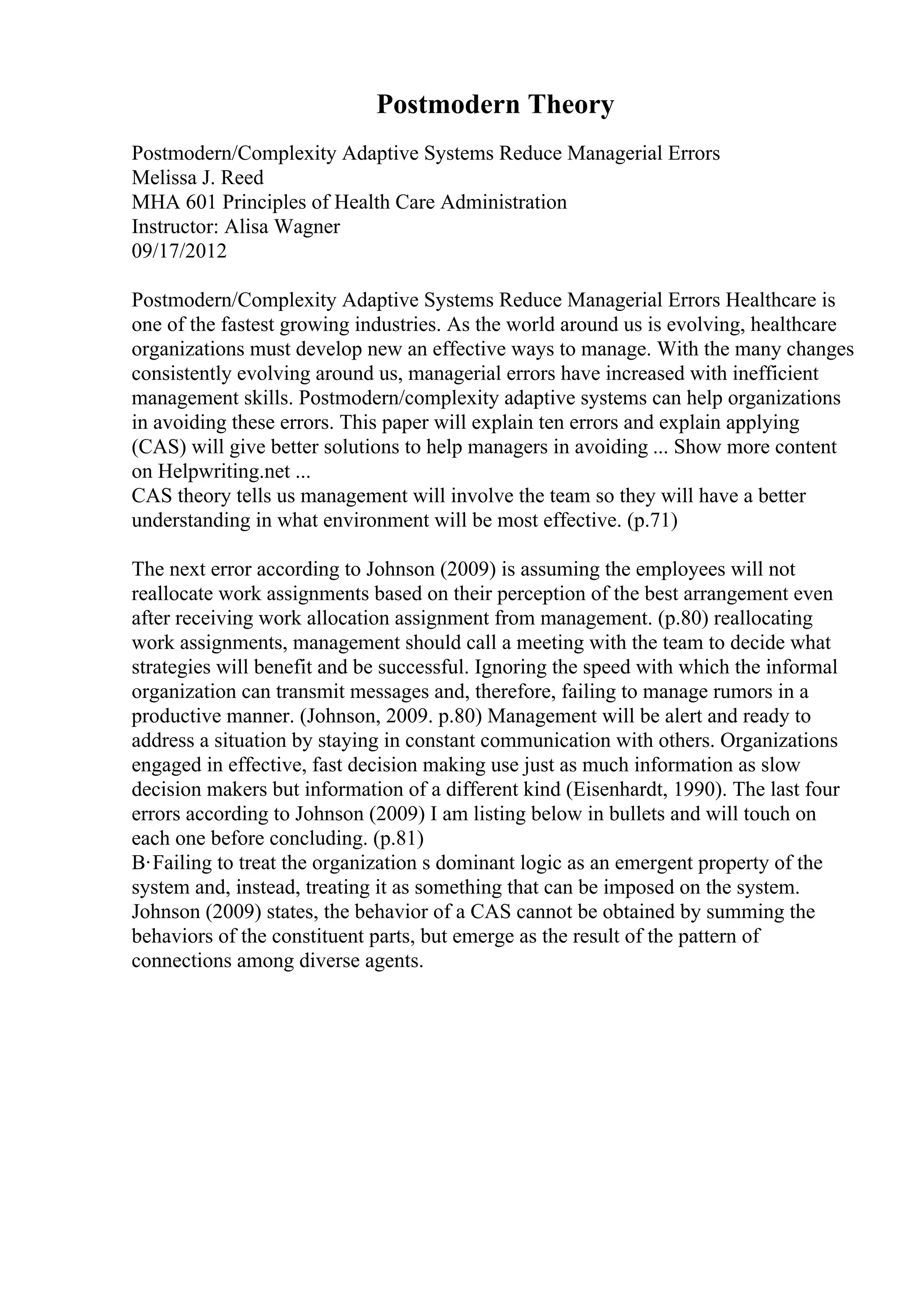 Postmodern Theory
Postmodern/Complexity Adaptive Systems Reduce Managerial Errors
Melissa J. Reed
MHA 601 Principles of Health Care Administration
Instructor: Alisa Wagner
09/17/2012
Postmodern/Complexity Adaptive Systems Reduce Managerial Errors Healthcare is
one of the fastest growing industries. As the world around us is evolving, healthcare
organizations must develop new an effective ways to manage. With the many changes
consistently evolving around us, managerial errors have increased with inefficient
management skills. Postmodern/complexity adaptive systems can help organizations
in avoiding these errors. This paper will explain ten errors and explain applying
(CAS) will give better solutions to help managers in avoiding ... Show more content
on Helpwriting.net ...
CAS theory tells us management will involve the team so they will have a better
understanding in what environment will be most effective. (p.71)
The next error according to Johnson (2009) is assuming the employees will not
reallocate work assignments based on their perception of the best arrangement even
after receiving work allocation assignment from management. (p.80) reallocating
work assignments, management should call a meeting with the team to decide what
strategies will benefit and be successful. Ignoring the speed with which the informal
organization can transmit messages and, therefore, failing to manage rumors in a
productive manner. (Johnson, 2009. p.80) Management will be alert and ready to
address a situation by staying in constant communication with others. Organizations
engaged in effective, fast decision making use just as much information as slow
decision makers but information of a different kind (Eisenhardt, 1990). The last four
errors according to Johnson (2009) I am listing below in bullets and will touch on
each one before concluding. (p.81)
В·Failing to treat the organization s dominant logic as an emergent property of the
system and, instead, treating it as something that can be imposed on the system.
Johnson (2009) states, the behavior of a CAS cannot be obtained by summing the
behaviors of the constituent parts, but emerge as the result of the pattern of
connections among diverse agents.
 