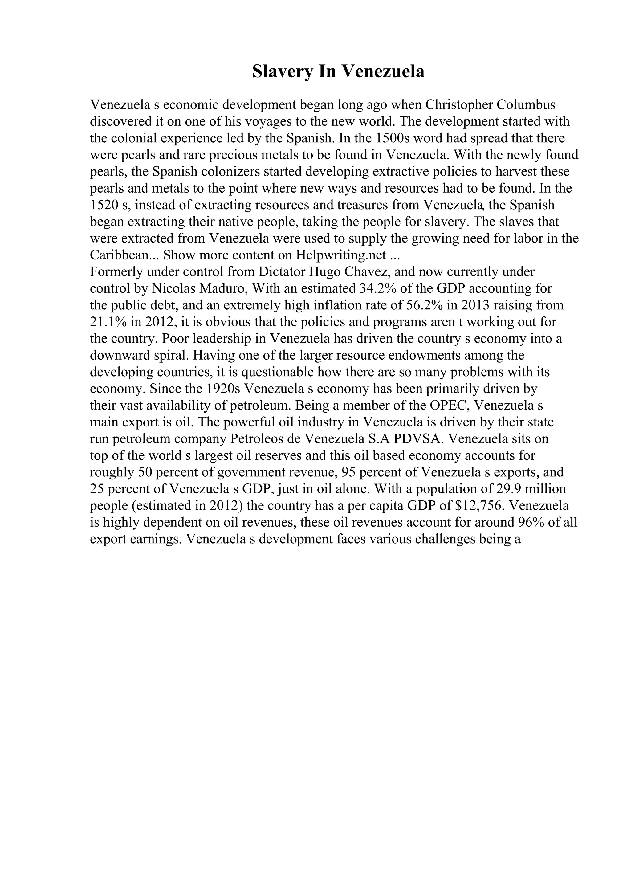 Slavery In Venezuela
Venezuela s economic development began long ago when Christopher Columbus
discovered it on one of his voyages to the new world. The development started with
the colonial experience led by the Spanish. In the 1500s word had spread that there
were pearls and rare precious metals to be found in Venezuela. With the newly found
pearls, the Spanish colonizers started developing extractive policies to harvest these
pearls and metals to the point where new ways and resources had to be found. In the
1520 s, instead of extracting resources and treasures from Venezuela, the Spanish
began extracting their native people, taking the people for slavery. The slaves that
were extracted from Venezuela were used to supply the growing need for labor in the
Caribbean... Show more content on Helpwriting.net ...
Formerly under control from Dictator Hugo Chavez, and now currently under
control by Nicolas Maduro, With an estimated 34.2% of the GDP accounting for
the public debt, and an extremely high inflation rate of 56.2% in 2013 raising from
21.1% in 2012, it is obvious that the policies and programs aren t working out for
the country. Poor leadership in Venezuela has driven the country s economy into a
downward spiral. Having one of the larger resource endowments among the
developing countries, it is questionable how there are so many problems with its
economy. Since the 1920s Venezuela s economy has been primarily driven by
their vast availability of petroleum. Being a member of the OPEC, Venezuela s
main export is oil. The powerful oil industry in Venezuela is driven by their state
run petroleum company Petroleos de Venezuela S.A PDVSA. Venezuela sits on
top of the world s largest oil reserves and this oil based economy accounts for
roughly 50 percent of government revenue, 95 percent of Venezuela s exports, and
25 percent of Venezuela s GDP, just in oil alone. With a population of 29.9 million
people (estimated in 2012) the country has a per capita GDP of $12,756. Venezuela
is highly dependent on oil revenues, these oil revenues account for around 96% of all
export earnings. Venezuela s development faces various challenges being a
 