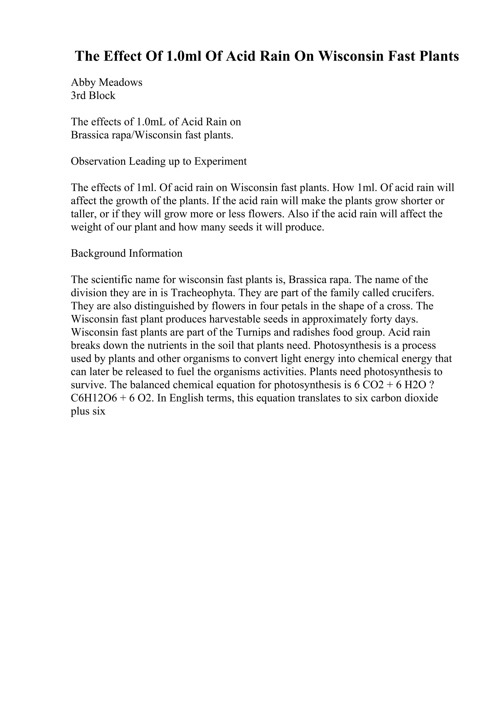 The Effect Of 1.0ml Of Acid Rain On Wisconsin Fast Plants
Abby Meadows
3rd Block
The effects of 1.0mL of Acid Rain on
Brassica rapa/Wisconsin fast plants.
Observation Leading up to Experiment
The effects of 1ml. Of acid rain on Wisconsin fast plants. How 1ml. Of acid rain will
affect the growth of the plants. If the acid rain will make the plants grow shorter or
taller, or if they will grow more or less flowers. Also if the acid rain will affect the
weight of our plant and how many seeds it will produce.
Background Information
The scientific name for wisconsin fast plants is, Brassica rapa. The name of the
division they are in is Tracheophyta. They are part of the family called crucifers.
They are also distinguished by flowers in four petals in the shape of a cross. The
Wisconsin fast plant produces harvestable seeds in approximately forty days.
Wisconsin fast plants are part of the Turnips and radishes food group. Acid rain
breaks down the nutrients in the soil that plants need. Photosynthesis is a process
used by plants and other organisms to convert light energy into chemical energy that
can later be released to fuel the organisms activities. Plants need photosynthesis to
survive. The balanced chemical equation for photosynthesis is 6 CO2 + 6 H2O ?
C6H12O6 + 6 O2. In English terms, this equation translates to six carbon dioxide
plus six
 