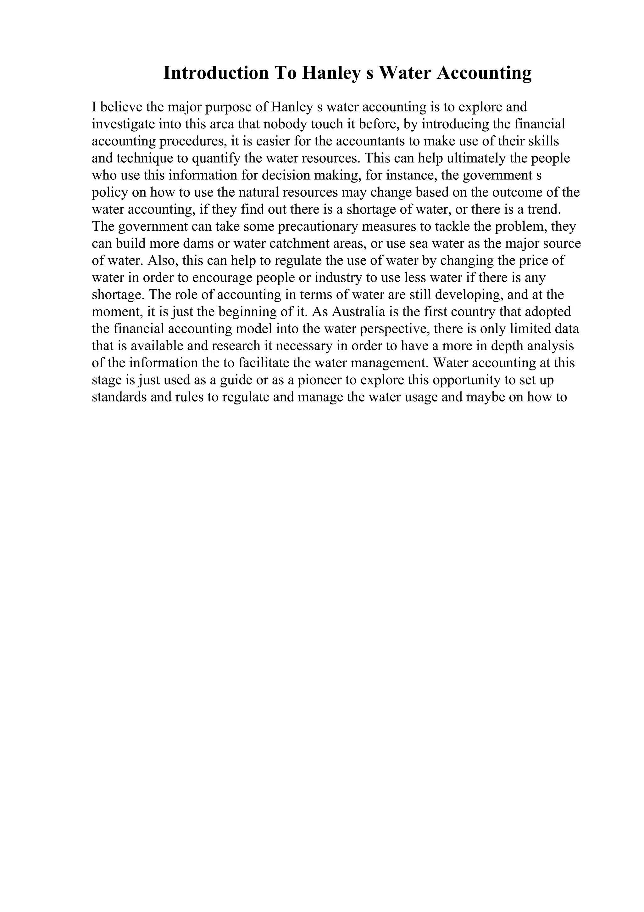 Introduction To Hanley s Water Accounting
I believe the major purpose of Hanley s water accounting is to explore and
investigate into this area that nobody touch it before, by introducing the financial
accounting procedures, it is easier for the accountants to make use of their skills
and technique to quantify the water resources. This can help ultimately the people
who use this information for decision making, for instance, the government s
policy on how to use the natural resources may change based on the outcome of the
water accounting, if they find out there is a shortage of water, or there is a trend.
The government can take some precautionary measures to tackle the problem, they
can build more dams or water catchment areas, or use sea water as the major source
of water. Also, this can help to regulate the use of water by changing the price of
water in order to encourage people or industry to use less water if there is any
shortage. The role of accounting in terms of water are still developing, and at the
moment, it is just the beginning of it. As Australia is the first country that adopted
the financial accounting model into the water perspective, there is only limited data
that is available and research it necessary in order to have a more in depth analysis
of the information the to facilitate the water management. Water accounting at this
stage is just used as a guide or as a pioneer to explore this opportunity to set up
standards and rules to regulate and manage the water usage and maybe on how to
 