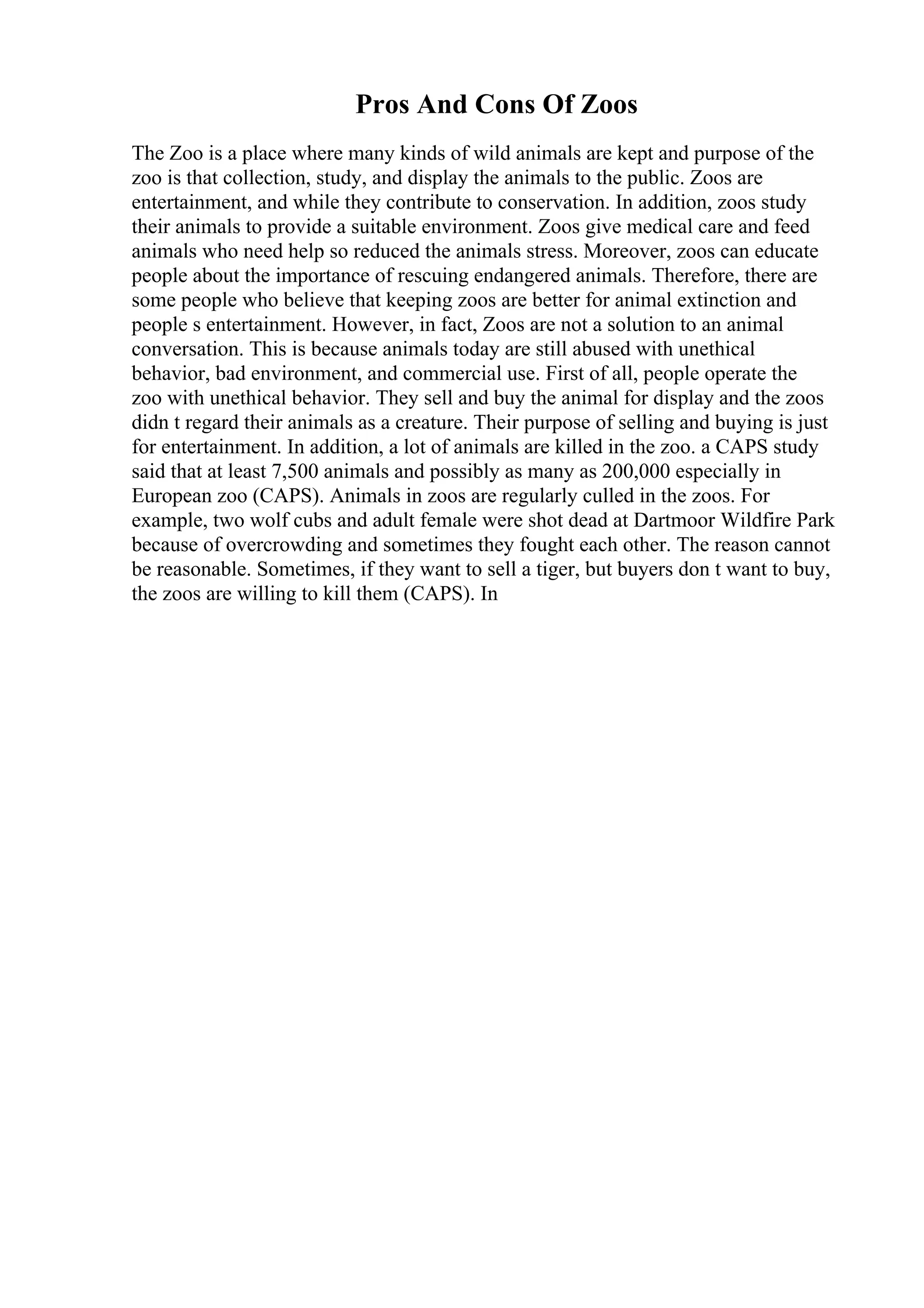 Pros And Cons Of Zoos
The Zoo is a place where many kinds of wild animals are kept and purpose of the
zoo is that collection, study, and display the animals to the public. Zoos are
entertainment, and while they contribute to conservation. In addition, zoos study
their animals to provide a suitable environment. Zoos give medical care and feed
animals who need help so reduced the animals stress. Moreover, zoos can educate
people about the importance of rescuing endangered animals. Therefore, there are
some people who believe that keeping zoos are better for animal extinction and
people s entertainment. However, in fact, Zoos are not a solution to an animal
conversation. This is because animals today are still abused with unethical
behavior, bad environment, and commercial use. First of all, people operate the
zoo with unethical behavior. They sell and buy the animal for display and the zoos
didn t regard their animals as a creature. Their purpose of selling and buying is just
for entertainment. In addition, a lot of animals are killed in the zoo. a CAPS study
said that at least 7,500 animals and possibly as many as 200,000 especially in
European zoo (CAPS). Animals in zoos are regularly culled in the zoos. For
example, two wolf cubs and adult female were shot dead at Dartmoor Wildfire Park
because of overcrowding and sometimes they fought each other. The reason cannot
be reasonable. Sometimes, if they want to sell a tiger, but buyers don t want to buy,
the zoos are willing to kill them (CAPS). In
 