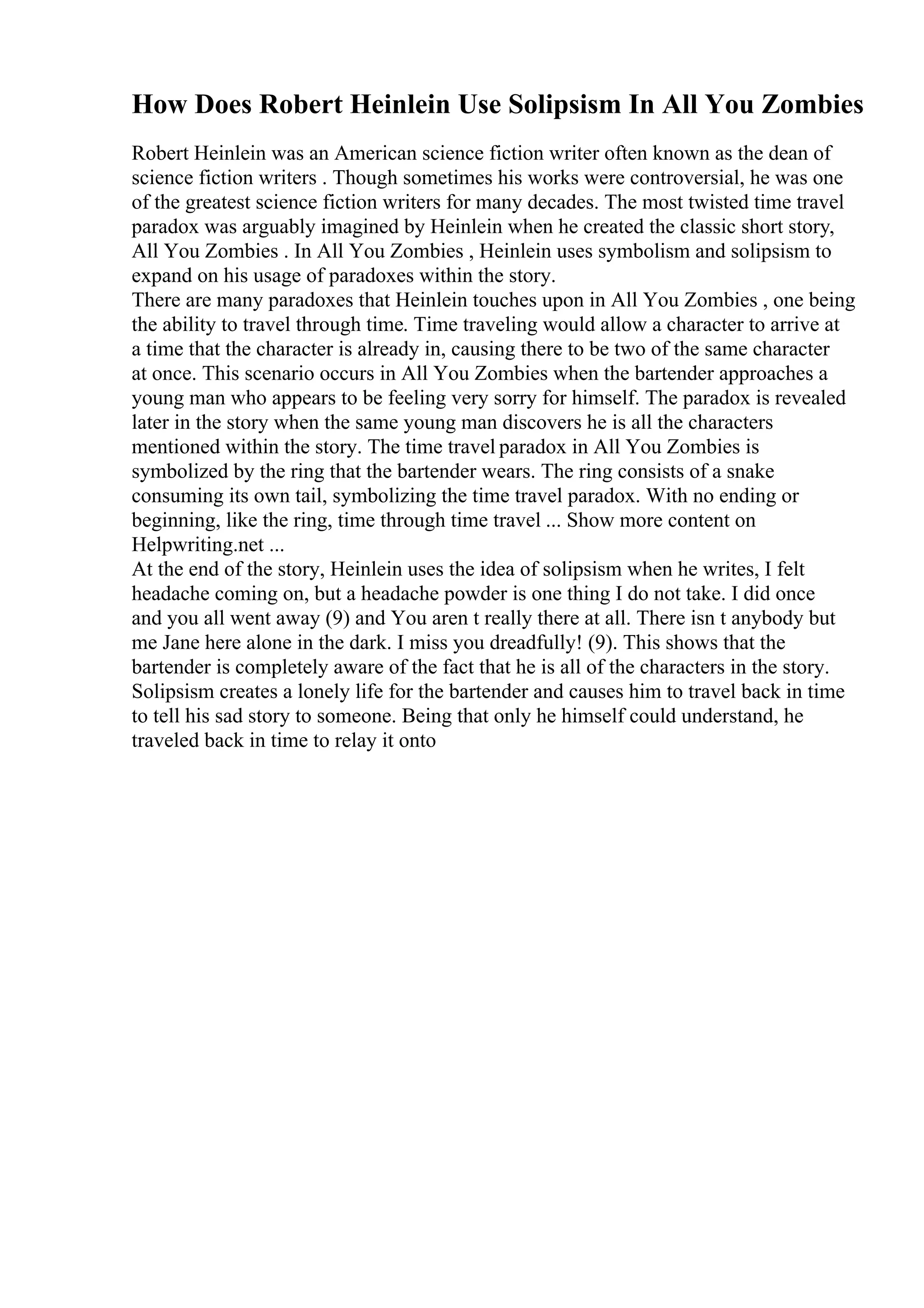 How Does Robert Heinlein Use Solipsism In All You Zombies
Robert Heinlein was an American science fiction writer often known as the dean of
science fiction writers . Though sometimes his works were controversial, he was one
of the greatest science fiction writers for many decades. The most twisted time travel
paradox was arguably imagined by Heinlein when he created the classic short story,
All You Zombies . In All You Zombies , Heinlein uses symbolism and solipsism to
expand on his usage of paradoxes within the story.
There are many paradoxes that Heinlein touches upon in All You Zombies , one being
the ability to travel through time. Time traveling would allow a character to arrive at
a time that the character is already in, causing there to be two of the same character
at once. This scenario occurs in All You Zombies when the bartender approaches a
young man who appears to be feeling very sorry for himself. The paradox is revealed
later in the story when the same young man discovers he is all the characters
mentioned within the story. The time travel paradox in All You Zombies is
symbolized by the ring that the bartender wears. The ring consists of a snake
consuming its own tail, symbolizing the time travel paradox. With no ending or
beginning, like the ring, time through time travel ... Show more content on
Helpwriting.net ...
At the end of the story, Heinlein uses the idea of solipsism when he writes, I felt
headache coming on, but a headache powder is one thing I do not take. I did once
and you all went away (9) and You aren t really there at all. There isn t anybody but
me Jane here alone in the dark. I miss you dreadfully! (9). This shows that the
bartender is completely aware of the fact that he is all of the characters in the story.
Solipsism creates a lonely life for the bartender and causes him to travel back in time
to tell his sad story to someone. Being that only he himself could understand, he
traveled back in time to relay it onto
 