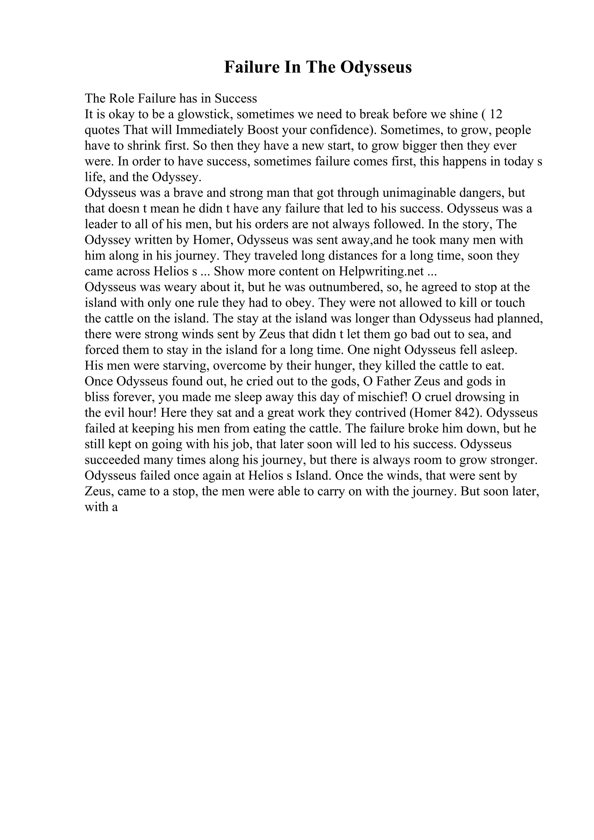 Failure In The Odysseus
The Role Failure has in Success
It is okay to be a glowstick, sometimes we need to break before we shine ( 12
quotes That will Immediately Boost your confidence). Sometimes, to grow, people
have to shrink first. So then they have a new start, to grow bigger then they ever
were. In order to have success, sometimes failure comes first, this happens in today s
life, and the Odyssey.
Odysseus was a brave and strong man that got through unimaginable dangers, but
that doesn t mean he didn t have any failure that led to his success. Odysseus was a
leader to all of his men, but his orders are not always followed. In the story, The
Odyssey written by Homer, Odysseus was sent away,and he took many men with
him along in his journey. They traveled long distances for a long time, soon they
came across Helios s ... Show more content on Helpwriting.net ...
Odysseus was weary about it, but he was outnumbered, so, he agreed to stop at the
island with only one rule they had to obey. They were not allowed to kill or touch
the cattle on the island. The stay at the island was longer than Odysseus had planned,
there were strong winds sent by Zeus that didn t let them go bad out to sea, and
forced them to stay in the island for a long time. One night Odysseus fell asleep.
His men were starving, overcome by their hunger, they killed the cattle to eat.
Once Odysseus found out, he cried out to the gods, O Father Zeus and gods in
bliss forever, you made me sleep away this day of mischief! O cruel drowsing in
the evil hour! Here they sat and a great work they contrived (Homer 842). Odysseus
failed at keeping his men from eating the cattle. The failure broke him down, but he
still kept on going with his job, that later soon will led to his success. Odysseus
succeeded many times along his journey, but there is always room to grow stronger.
Odysseus failed once again at Helios s Island. Once the winds, that were sent by
Zeus, came to a stop, the men were able to carry on with the journey. But soon later,
with a
 