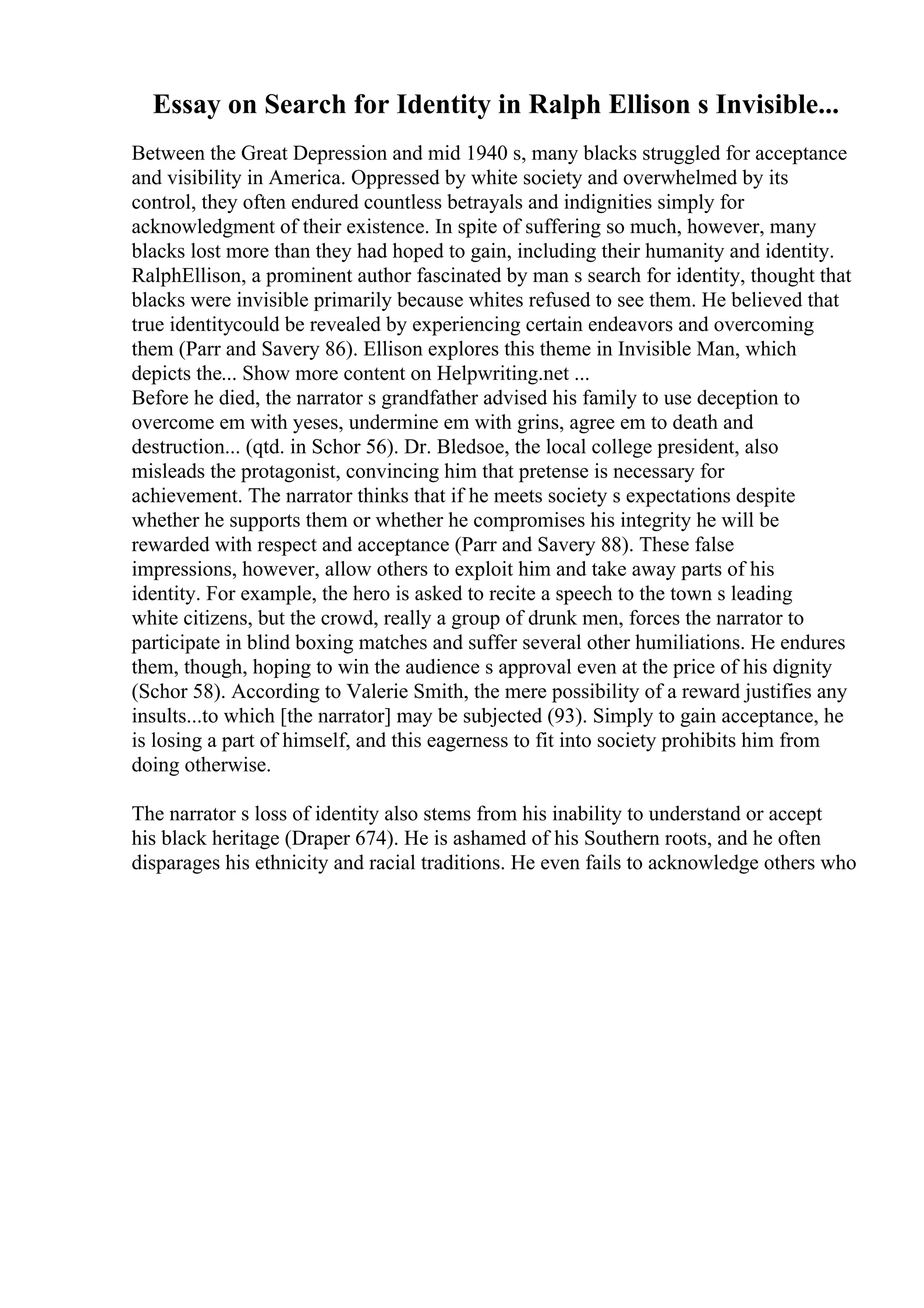 Essay on Search for Identity in Ralph Ellison s Invisible...
Between the Great Depression and mid 1940 s, many blacks struggled for acceptance
and visibility in America. Oppressed by white society and overwhelmed by its
control, they often endured countless betrayals and indignities simply for
acknowledgment of their existence. In spite of suffering so much, however, many
blacks lost more than they had hoped to gain, including their humanity and identity.
RalphEllison, a prominent author fascinated by man s search for identity, thought that
blacks were invisible primarily because whites refused to see them. He believed that
true identitycould be revealed by experiencing certain endeavors and overcoming
them (Parr and Savery 86). Ellison explores this theme in Invisible Man, which
depicts the... Show more content on Helpwriting.net ...
Before he died, the narrator s grandfather advised his family to use deception to
overcome em with yeses, undermine em with grins, agree em to death and
destruction... (qtd. in Schor 56). Dr. Bledsoe, the local college president, also
misleads the protagonist, convincing him that pretense is necessary for
achievement. The narrator thinks that if he meets society s expectations despite
whether he supports them or whether he compromises his integrity he will be
rewarded with respect and acceptance (Parr and Savery 88). These false
impressions, however, allow others to exploit him and take away parts of his
identity. For example, the hero is asked to recite a speech to the town s leading
white citizens, but the crowd, really a group of drunk men, forces the narrator to
participate in blind boxing matches and suffer several other humiliations. He endures
them, though, hoping to win the audience s approval even at the price of his dignity
(Schor 58). According to Valerie Smith, the mere possibility of a reward justifies any
insults...to which [the narrator] may be subjected (93). Simply to gain acceptance, he
is losing a part of himself, and this eagerness to fit into society prohibits him from
doing otherwise.
The narrator s loss of identity also stems from his inability to understand or accept
his black heritage (Draper 674). He is ashamed of his Southern roots, and he often
disparages his ethnicity and racial traditions. He even fails to acknowledge others who
 
