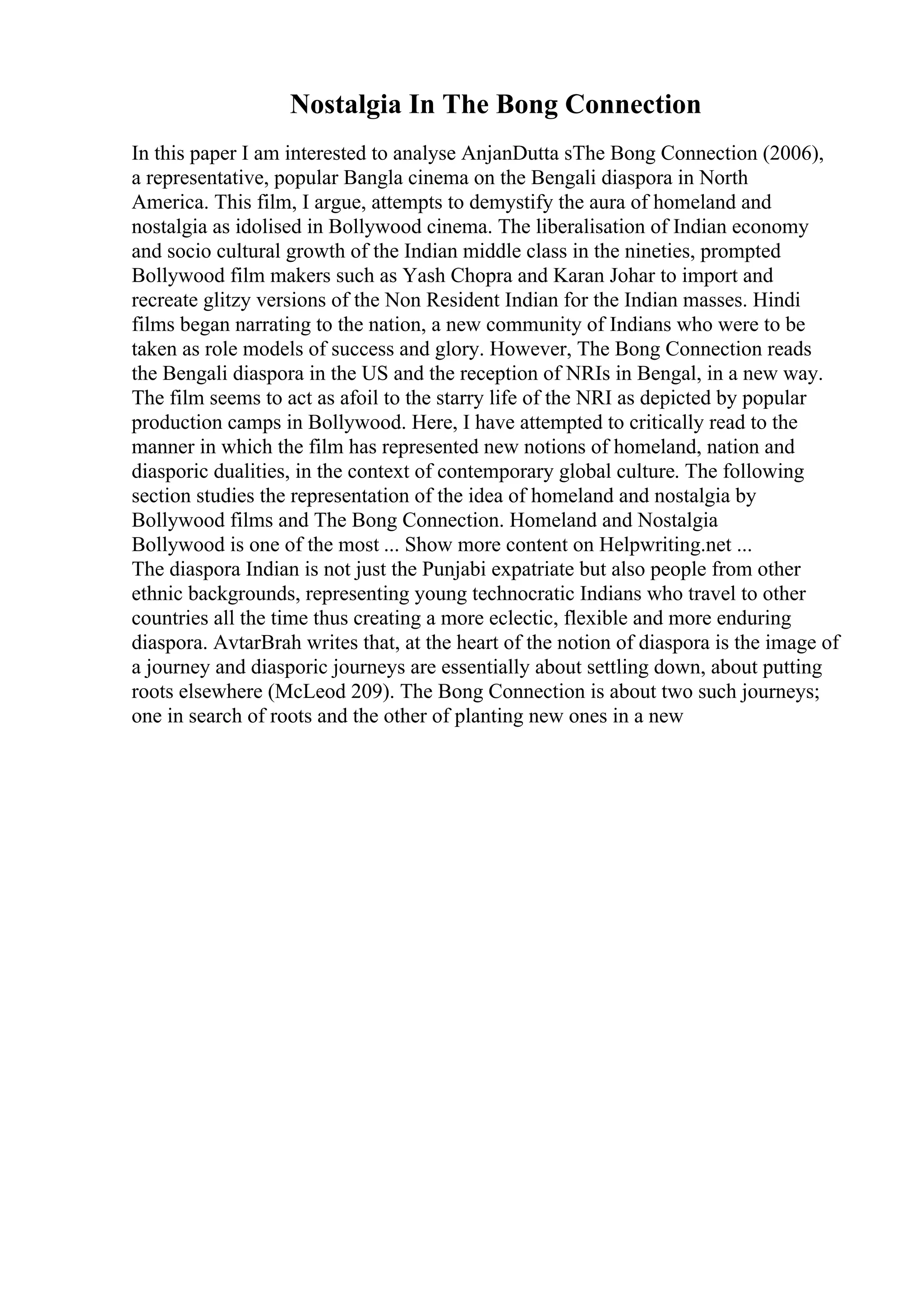 Nostalgia In The Bong Connection
In this paper I am interested to analyse AnjanDutta sThe Bong Connection (2006),
a representative, popular Bangla cinema on the Bengali diaspora in North
America. This film, I argue, attempts to demystify the aura of homeland and
nostalgia as idolised in Bollywood cinema. The liberalisation of Indian economy
and socio cultural growth of the Indian middle class in the nineties, prompted
Bollywood film makers such as Yash Chopra and Karan Johar to import and
recreate glitzy versions of the Non Resident Indian for the Indian masses. Hindi
films began narrating to the nation, a new community of Indians who were to be
taken as role models of success and glory. However, The Bong Connection reads
the Bengali diaspora in the US and the reception of NRIs in Bengal, in a new way.
The film seems to act as afoil to the starry life of the NRI as depicted by popular
production camps in Bollywood. Here, I have attempted to critically read to the
manner in which the film has represented new notions of homeland, nation and
diasporic dualities, in the context of contemporary global culture. The following
section studies the representation of the idea of homeland and nostalgia by
Bollywood films and The Bong Connection. Homeland and Nostalgia
Bollywood is one of the most ... Show more content on Helpwriting.net ...
The diaspora Indian is not just the Punjabi expatriate but also people from other
ethnic backgrounds, representing young technocratic Indians who travel to other
countries all the time thus creating a more eclectic, flexible and more enduring
diaspora. AvtarBrah writes that, at the heart of the notion of diaspora is the image of
a journey and diasporic journeys are essentially about settling down, about putting
roots elsewhere (McLeod 209). The Bong Connection is about two such journeys;
one in search of roots and the other of planting new ones in a new
 
