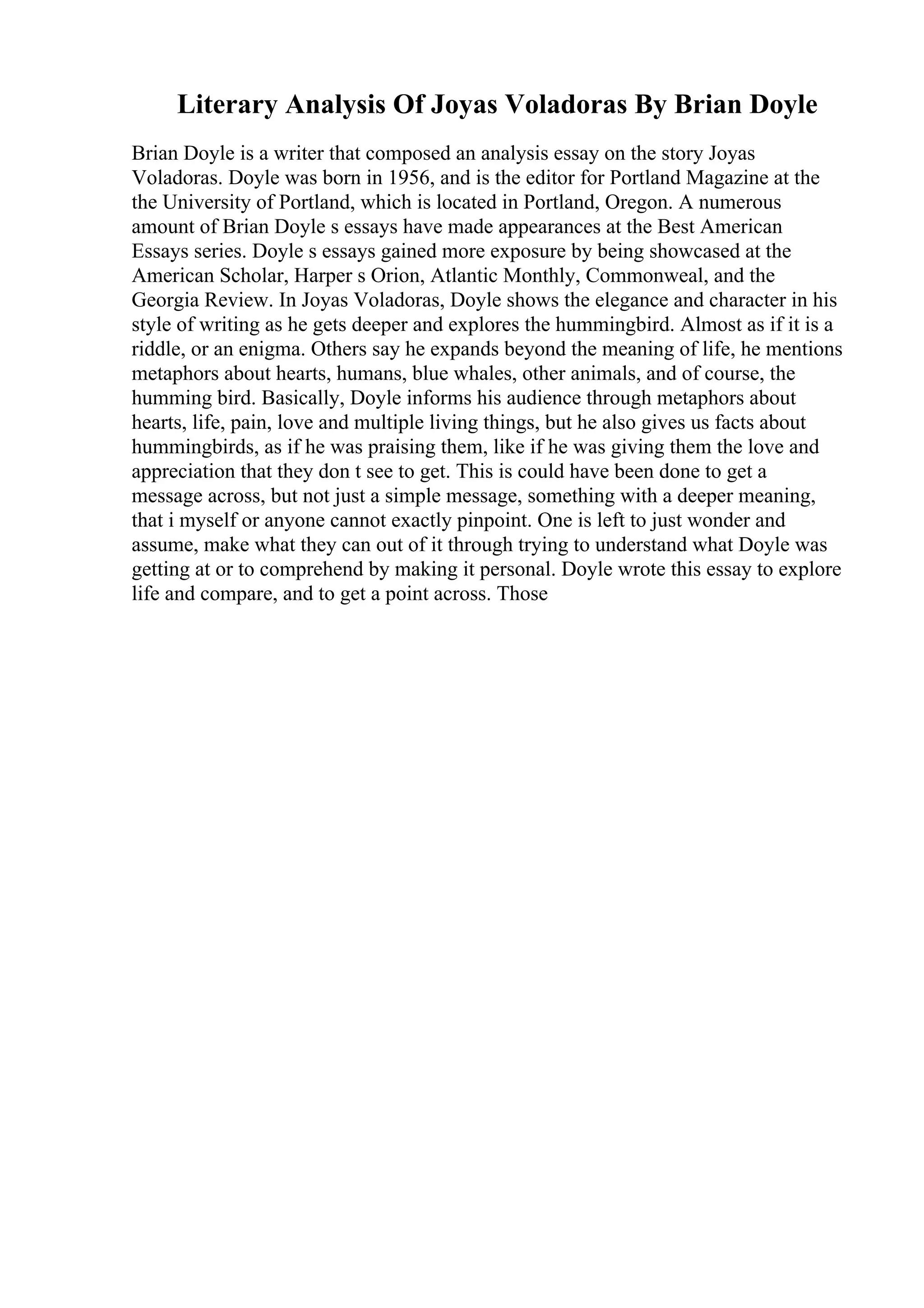 Literary Analysis Of Joyas Voladoras By Brian Doyle
Brian Doyle is a writer that composed an analysis essay on the story Joyas
Voladoras. Doyle was born in 1956, and is the editor for Portland Magazine at the
the University of Portland, which is located in Portland, Oregon. A numerous
amount of Brian Doyle s essays have made appearances at the Best American
Essays series. Doyle s essays gained more exposure by being showcased at the
American Scholar, Harper s Orion, Atlantic Monthly, Commonweal, and the
Georgia Review. In Joyas Voladoras, Doyle shows the elegance and character in his
style of writing as he gets deeper and explores the hummingbird. Almost as if it is a
riddle, or an enigma. Others say he expands beyond the meaning of life, he mentions
metaphors about hearts, humans, blue whales, other animals, and of course, the
humming bird. Basically, Doyle informs his audience through metaphors about
hearts, life, pain, love and multiple living things, but he also gives us facts about
hummingbirds, as if he was praising them, like if he was giving them the love and
appreciation that they don t see to get. This is could have been done to get a
message across, but not just a simple message, something with a deeper meaning,
that i myself or anyone cannot exactly pinpoint. One is left to just wonder and
assume, make what they can out of it through trying to understand what Doyle was
getting at or to comprehend by making it personal. Doyle wrote this essay to explore
life and compare, and to get a point across. Those
 