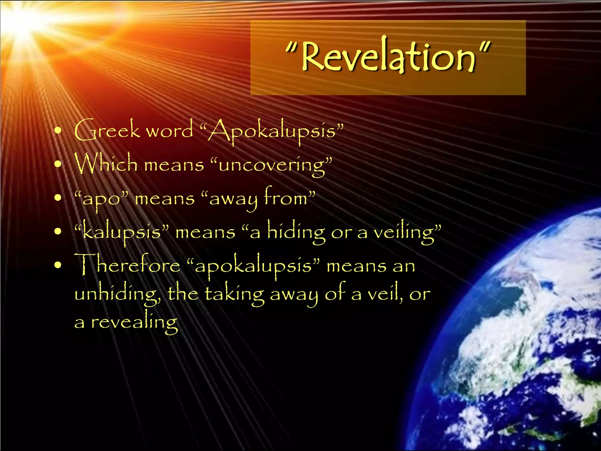 “Revelation”
•   Greek word ―Apokalupsis‖
•   Which means ―uncovering‖
•   ―apo‖ means ―away from‖
•   ―kalupsis‖ means ―a hiding or a veiling‖
•   Therefore ―apokalupsis‖ means an
    unhiding, the taking away of a veil, or
    a revealing



                                               10
 