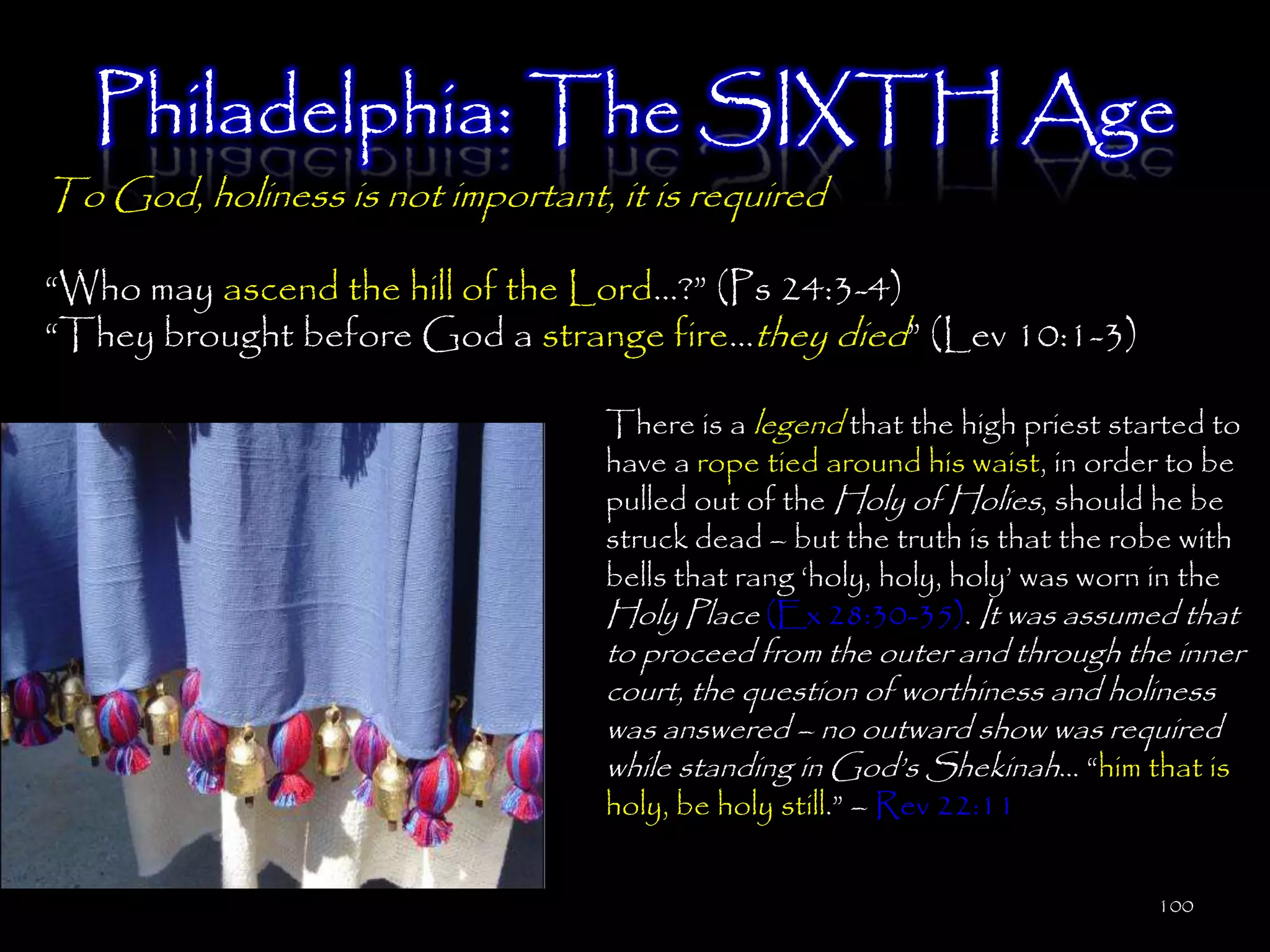 Philadelphia: The SIXTH Age
To God, holiness is not important, it is required

―Who may ascend the hill of the Lord…?‖ (Ps 24:3-4)
―They brought before God a strange fire…they died‖ (Lev 10:1-3)

                                   There is a legend that the high priest started to
                                   have a rope tied around his waist, in order to be
                                   pulled out of the Holy of Holies, should he be
                                   struck dead – but the truth is that the robe with
                                   bells that rang ‗holy, holy, holy‘ was worn in the
                                   Holy Place (Ex 28:30-35). It was assumed that
                                   to proceed from the outer and through the inner
                                   court, the question of worthiness and holiness
                                   was answered – no outward show was required
                                   while standing in God‘s Shekinah… ―him that is
                                   holy, be holy still.‖ – Rev 22:11


                                                                              100
 