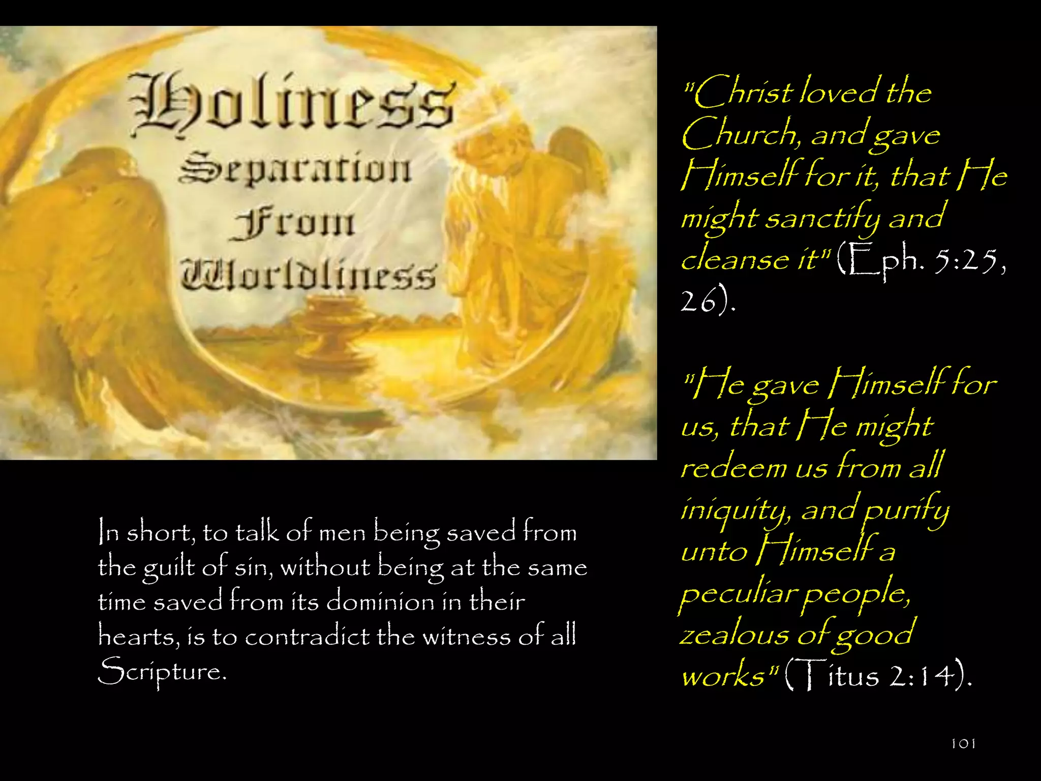 "Christ loved the
                                              Church, and gave
                                              Himself for it, that He
                                              might sanctify and
                                              cleanse it" (Eph. 5:25,
                                              26).

                                              "He gave Himself for
                                              us, that He might
                                              redeem us from all
                                              iniquity, and purify
In short, to talk of men being saved from
the guilt of sin, without being at the same
                                              unto Himself a
time saved from its dominion in their         peculiar people,
hearts, is to contradict the witness of all   zealous of good
Scripture.                                    works" (Titus 2:14).
                                                                101
 